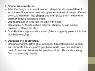 3. Shape the sculptures.
• After the dough has been kneaded, shape the clay into different
sculptures. If you have colored separate sections of dough different
colors, knead them into shapes and then place them next to one
another to build elaborate crafts.
• Use toothpicks to decorate the clay with holes.
• Use cookie cutters to cut out different shapes, or use cookie
presses to stamp the clay.
• Sprinkle the sculptures with some glitter and gently press it into the
clay before drying.
4. Decorate the sculptures.
• Use poster paint, glitter glue, and other fun craft supplies to paint
and decorate the sculptures you have made. You can seal with a
coat of clear varnish once the paint has dried. This adds a shiny
finish to your clay objects.
 
