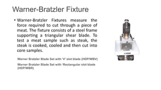 Warner-Bratzler Fixture
• Warner-Bratzler Fixtures measure the
force required to cut through a piece of
meat. The fixture consists of a steel frame
supporting a triangular shear blade. To
test a meat sample such as steak, the
steak is cooked, cooled and then cut into
core samples.
Warner Bratzler Blade Set with ‘Rectangular slot blade
(HDP/WBR)
Warner Bratzler Blade Set with ‘V’ slot blade (HDP/WBV)
 