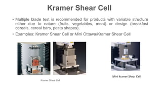 Kramer Shear Cell
• Multiple blade test is recommended for products with variable structure
either due to nature (fruits, vegetables, meat) or design (breakfast
cereals, cereal bars, pasta shapes).
• Examples: Kramer Shear Cell or Mini Ottawa/Kramer Shear Cell
Kramer Shear Cell
Mini Kramer Shear Cell
 