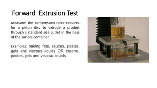 Forward Extrusion Test
Measures the compression force required
for a piston disc to extrude a product
through a standard size outlet in the base
of the sample container.
Examples: baking fats, sauces, pastes,
gels and viscous liquids OR creams,
pastes, gels and viscous liquids
 