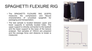 SPAGHETTI FLEXURE RIG
• The SPAGHETTI FLEXURE RIG (A/SFR)
measures the compression and flexure
characteristics of uncooked spaghetti for
packaging and transportation.
• The test sample is located between upper and
lower supports in centrally located holes. The
upper support is directly connected to the loadcell
and the lower support to the base of the texture
analyser. Test samples of 100mm are prepared
and the average force and distance to break is
measured.
 