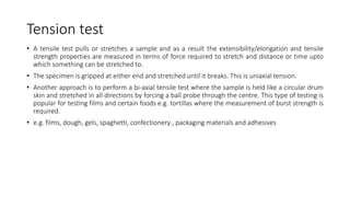 Tension test
• A tensile test pulls or stretches a sample and as a result the extensibility/elongation and tensile
strength properties are measured in terms of force required to stretch and distance or time upto
which something can be stretched to.
• The specimen is gripped at either end and stretched until it breaks. This is uniaxial tension.
• Another approach is to perform a bi-axial tensile test where the sample is held like a circular drum
skin and stretched in all directions by forcing a ball probe through the centre. This type of testing is
popular for testing films and certain foods e.g. tortillas where the measurement of burst strength is
required.
• e.g. films, dough, gels, spaghetti, confectionery , packaging materials and adhesives
 