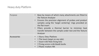 Heavy duty Platform
Purpose • Base by means of which many attachments are fitted to
the Texture Analyzer
• Ensures the precision alignment of probes and product
samples using the ‘target centering’ rings provided on
the flat insert
• Pillars provide a thermal barrier to minimize heat
transfer between the sample under test and the Texture
Analyzer
Accessories • 1 Heavy Duty Platform
• 1 Flat insert (target on one side)
• 1 Insert with 9mm fixing hole
• 2 Fixing screws with thumb knobs
• 2 Plastic washers M6
 
