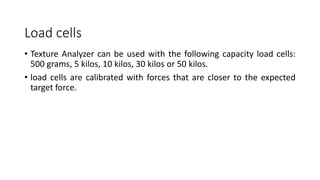 Load cells
• Texture Analyzer can be used with the following capacity load cells:
500 grams, 5 kilos, 10 kilos, 30 kilos or 50 kilos.
• load cells are calibrated with forces that are closer to the expected
target force.
 
