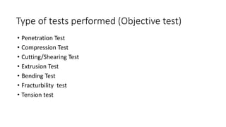 Type of tests performed (Objective test)
• Penetration Test
• Compression Test
• Cutting/Shearing Test
• Extrusion Test
• Bending Test
• Fracturbility test
• Tension test
 