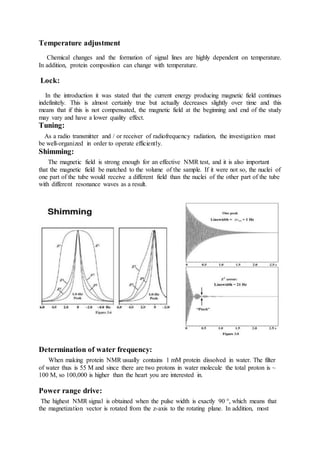 Temperature adjustment
Chemical changes and the formation of signal lines are highly dependent on temperature.
In addition, protein composition can change with temperature.
Lock:
In the introduction it was stated that the current energy producing magnetic field continues
indefinitely. This is almost certainly true but actually decreases slightly over time and this
means that if this is not compensated, the magnetic field at the beginning and end of the study
may vary and have a lower quality effect.
Tuning:
As a radio transmitter and / or receiver of radiofrequency radiation, the investigation must
be well-organized in order to operate efficiently.
Shimming:
The magnetic field is strong enough for an effective NMR test, and it is also important
that the magnetic field be matched to the volume of the sample. If it were not so, the nuclei of
one part of the tube would receive a different field than the nuclei of the other part of the tube
with different resonance waves as a result.
Determination of water frequency:
When making protein NMR usually contains 1 mM protein dissolved in water. The filter
of water thus is 55 M and since there are two protons in water molecule the total proton is ~
100 M, so 100,000 is higher than the heart you are interested in.
Power range drive:
The highest NMR signal is obtained when the pulse width is exactly 90 °, which means that
the magnetization vector is rotated from the z-axis to the rotating plane. In addition, most
 