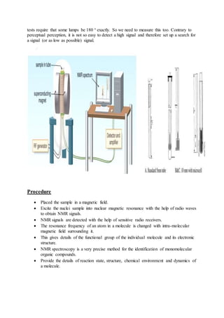 tests require that some lumps be 180 ° exactly. So we need to measure this too. Contrary to
perceptual perception, it is not so easy to detect a high signal and therefore set up a search for
a signal (or as low as possible) signal.
Procedure
 Placed the sample in a magnetic field.
 Excite the nuclei sample into nuclear magnetic resonance with the help of radio waves
to obtain NMR signals.
 NMR signals are detected with the help of sensitive radio receivers.
 The resonance frequency of an atom in a molecule is changed with intra-molecular
magnetic field surrounding it.
 This gives details of the functional group of the individual molecule and its electronic
structure.
 NMR spectroscopy is a very precise method for the identification of monomolecular
organic compounds.
 Provide the details of reaction state, structure, chemical environment and dynamics of
a molecule.
 