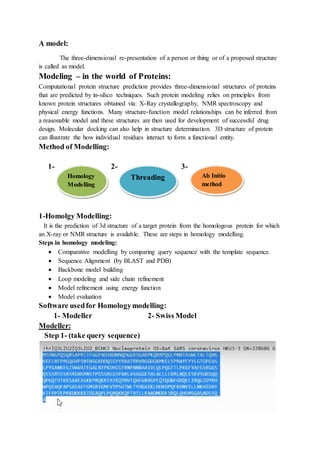 A model:
The three-dimensional re-presentation of a person or thing or of a proposed structure
is called as model.
Modeling – in the world of Proteins:
Computational protein structure prediction provides three-dimensional structures of proteins
that are predicted by in-silico techniques. Such protein modeling relies on principles from
known protein structures obtained via: X-Ray crystallography, NMR spectroscopy and
physical energy functions. Many structure-function model relationships can be inferred from
a reasonable model and these structures are then used for development of successful drug
design. Molecular docking can also help in structure determination. 3D structure of protein
can illustrate the how individual residues interact to form a functional entity.
Method of Modelling:
1- 2- 3-
1-Homolgy Modelling:
It is the prediction of 3d structure of a target protein from the homologous protein for which
an X-ray or NMR structure is available. These are steps in homology modelling.
Steps in homology modeling:
 Comparative modelling by comparing query sequence with the template sequence.
 Sequence Alignment (by BLAST and PDB)
 Backbone model building
 Loop modeling and side chain refinement
 Model refinement using energy function
 Model evaluation
Software usedfor Homologymodelling:
1- Modeller 2- Swiss Model
Modeller:
Step 1- (take query sequence)
Homology
Modelling
Threading Ab Initio
method
 