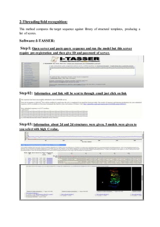 2-Threading/fold recognition:
This method compares the target sequence against library of structural templates, producing a
list of scores.
Software:I-TASSER:
Step I: Open server and paste query sequence and run the model but this server
require pre-registration and then give ID and password of server.
Step 02: Information and link will be sent to through email just click on link
Step 03: Information about 2d and 2d structures were given. 5 models were given to
you select with high C-value.
 