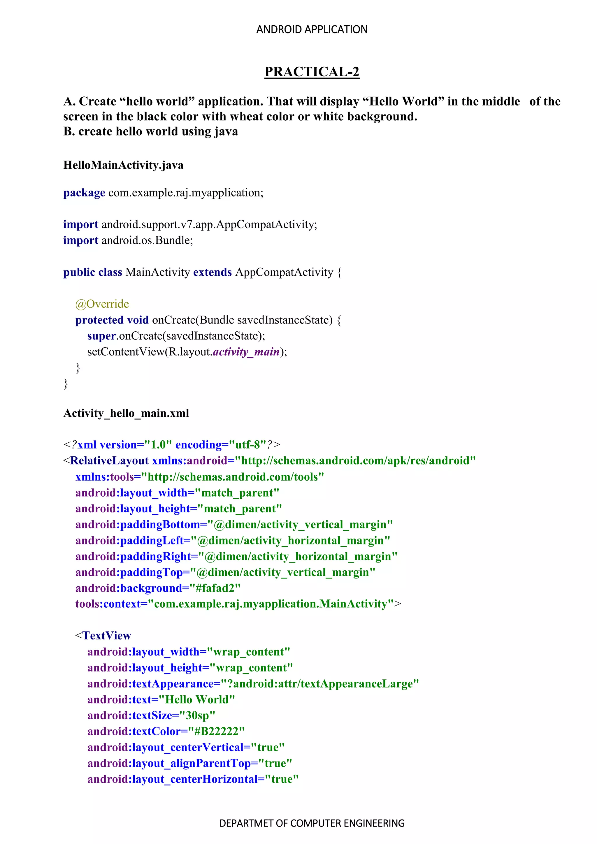 ANDROID APPLICATION
DEPARTMET OF COMPUTER ENGINEERING
PRACTICAL-2
A. Create “hello world” application. That will display “Hello World” in the middle of the
screen in the black color with wheat color or white background.
B. create hello world using java
HelloMainActivity.java
package com.example.raj.myapplication;
import android.support.v7.app.AppCompatActivity;
import android.os.Bundle;
public class MainActivity extends AppCompatActivity {
@Override
protected void onCreate(Bundle savedInstanceState) {
super.onCreate(savedInstanceState);
setContentView(R.layout.activity_main);
}
}
Activity_hello_main.xml
<?xml version="1.0" encoding="utf-8"?>
<RelativeLayout xmlns:android="http://schemas.android.com/apk/res/android"
xmlns:tools="http://schemas.android.com/tools"
android:layout_width="match_parent"
android:layout_height="match_parent"
android:paddingBottom="@dimen/activity_vertical_margin"
android:paddingLeft="@dimen/activity_horizontal_margin"
android:paddingRight="@dimen/activity_horizontal_margin"
android:paddingTop="@dimen/activity_vertical_margin"
android:background="#fafad2"
tools:context="com.example.raj.myapplication.MainActivity">
<TextView
android:layout_width="wrap_content"
android:layout_height="wrap_content"
android:textAppearance="?android:attr/textAppearanceLarge"
android:text="Hello World"
android:textSize="30sp"
android:textColor="#B22222"
android:layout_centerVertical="true"
android:layout_alignParentTop="true"
android:layout_centerHorizontal="true"
 