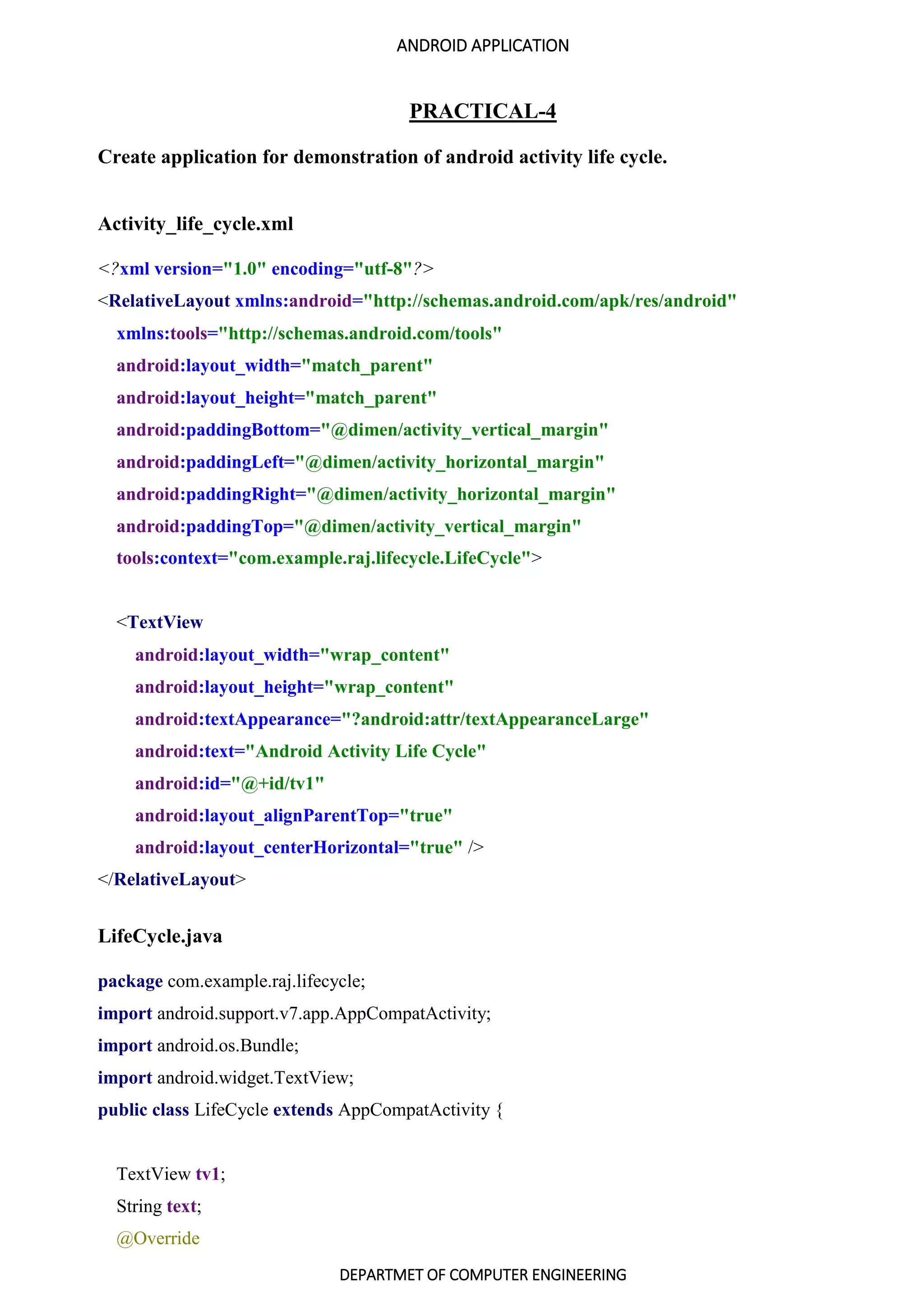 ANDROID APPLICATION
DEPARTMET OF COMPUTER ENGINEERING
PRACTICAL-4
Create application for demonstration of android activity life cycle.
Activity_life_cycle.xml
<?xml version="1.0" encoding="utf-8"?>
<RelativeLayout xmlns:android="http://schemas.android.com/apk/res/android"
xmlns:tools="http://schemas.android.com/tools"
android:layout_width="match_parent"
android:layout_height="match_parent"
android:paddingBottom="@dimen/activity_vertical_margin"
android:paddingLeft="@dimen/activity_horizontal_margin"
android:paddingRight="@dimen/activity_horizontal_margin"
android:paddingTop="@dimen/activity_vertical_margin"
tools:context="com.example.raj.lifecycle.LifeCycle">
<TextView
android:layout_width="wrap_content"
android:layout_height="wrap_content"
android:textAppearance="?android:attr/textAppearanceLarge"
android:text="Android Activity Life Cycle"
android:id="@+id/tv1"
android:layout_alignParentTop="true"
android:layout_centerHorizontal="true" />
</RelativeLayout>
LifeCycle.java
package com.example.raj.lifecycle;
import android.support.v7.app.AppCompatActivity;
import android.os.Bundle;
import android.widget.TextView;
public class LifeCycle extends AppCompatActivity {
TextView tv1;
String text;
@Override
 