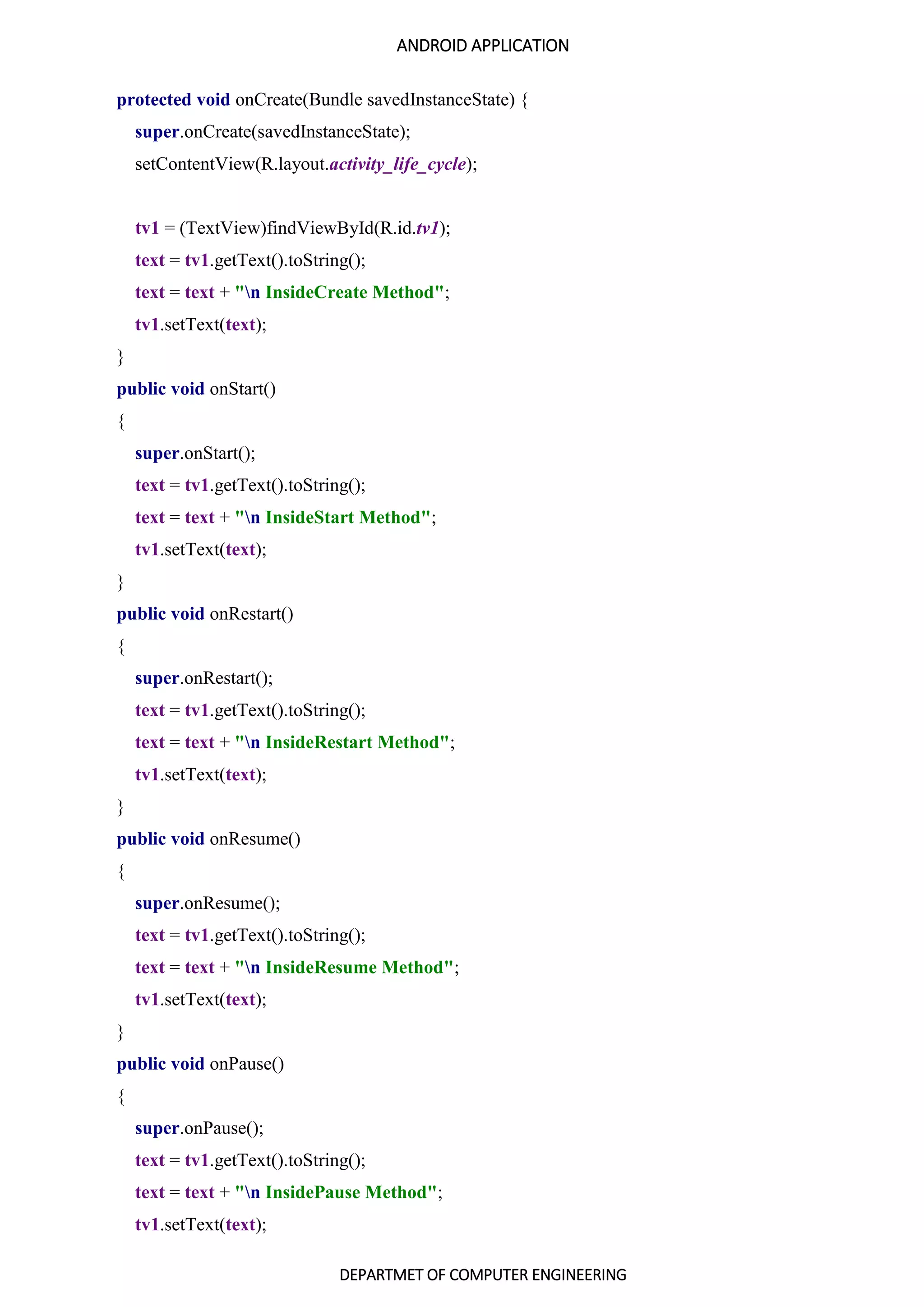 ANDROID APPLICATION
DEPARTMET OF COMPUTER ENGINEERING
protected void onCreate(Bundle savedInstanceState) {
super.onCreate(savedInstanceState);
setContentView(R.layout.activity_life_cycle);
tv1 = (TextView)findViewById(R.id.tv1);
text = tv1.getText().toString();
text = text + "n InsideCreate Method";
tv1.setText(text);
}
public void onStart()
{
super.onStart();
text = tv1.getText().toString();
text = text + "n InsideStart Method";
tv1.setText(text);
}
public void onRestart()
{
super.onRestart();
text = tv1.getText().toString();
text = text + "n InsideRestart Method";
tv1.setText(text);
}
public void onResume()
{
super.onResume();
text = tv1.getText().toString();
text = text + "n InsideResume Method";
tv1.setText(text);
}
public void onPause()
{
super.onPause();
text = tv1.getText().toString();
text = text + "n InsidePause Method";
tv1.setText(text);
 