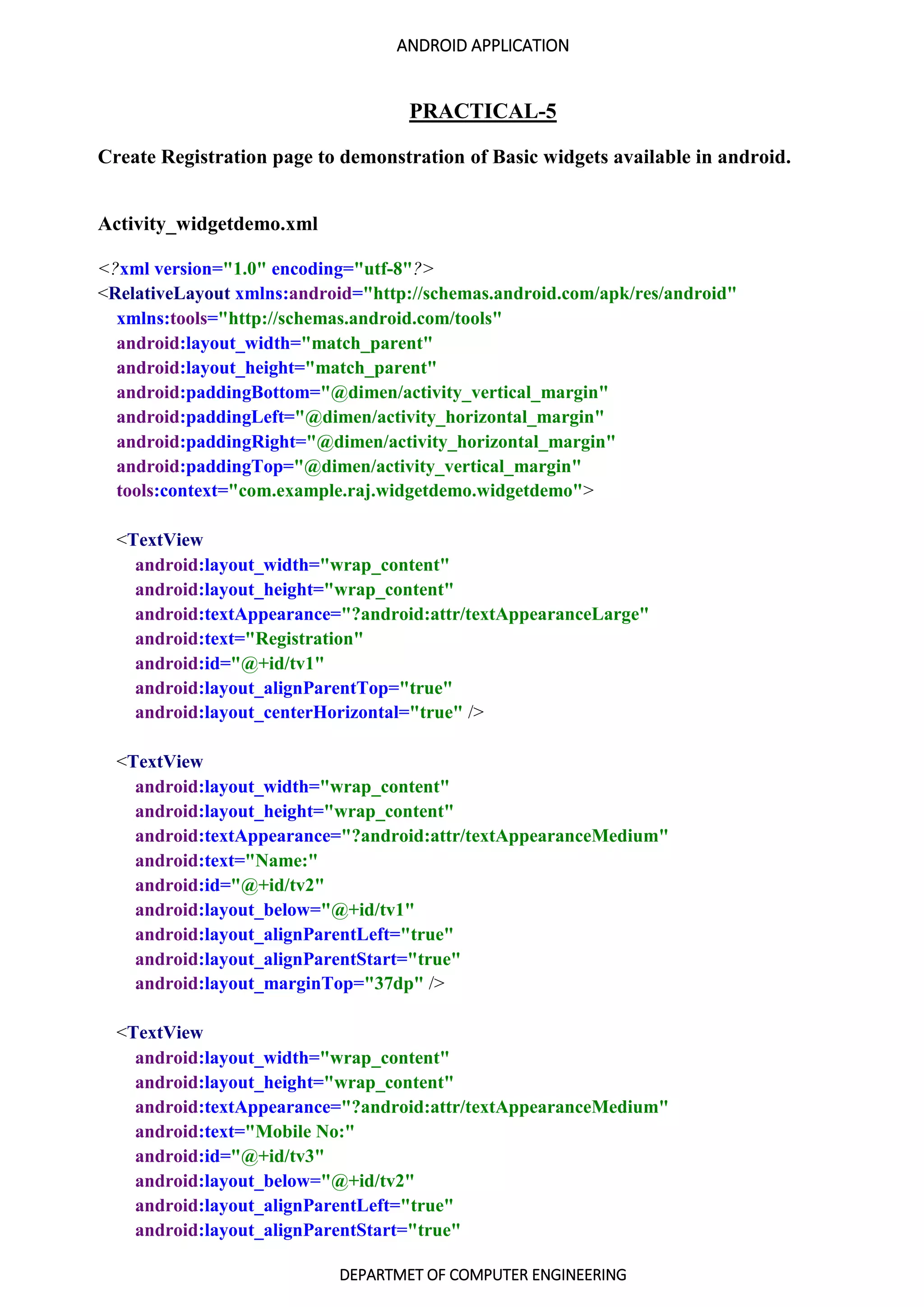 ANDROID APPLICATION
DEPARTMET OF COMPUTER ENGINEERING
PRACTICAL-5
Create Registration page to demonstration of Basic widgets available in android.
Activity_widgetdemo.xml
<?xml version="1.0" encoding="utf-8"?>
<RelativeLayout xmlns:android="http://schemas.android.com/apk/res/android"
xmlns:tools="http://schemas.android.com/tools"
android:layout_width="match_parent"
android:layout_height="match_parent"
android:paddingBottom="@dimen/activity_vertical_margin"
android:paddingLeft="@dimen/activity_horizontal_margin"
android:paddingRight="@dimen/activity_horizontal_margin"
android:paddingTop="@dimen/activity_vertical_margin"
tools:context="com.example.raj.widgetdemo.widgetdemo">
<TextView
android:layout_width="wrap_content"
android:layout_height="wrap_content"
android:textAppearance="?android:attr/textAppearanceLarge"
android:text="Registration"
android:id="@+id/tv1"
android:layout_alignParentTop="true"
android:layout_centerHorizontal="true" />
<TextView
android:layout_width="wrap_content"
android:layout_height="wrap_content"
android:textAppearance="?android:attr/textAppearanceMedium"
android:text="Name:"
android:id="@+id/tv2"
android:layout_below="@+id/tv1"
android:layout_alignParentLeft="true"
android:layout_alignParentStart="true"
android:layout_marginTop="37dp" />
<TextView
android:layout_width="wrap_content"
android:layout_height="wrap_content"
android:textAppearance="?android:attr/textAppearanceMedium"
android:text="Mobile No:"
android:id="@+id/tv3"
android:layout_below="@+id/tv2"
android:layout_alignParentLeft="true"
android:layout_alignParentStart="true"
 