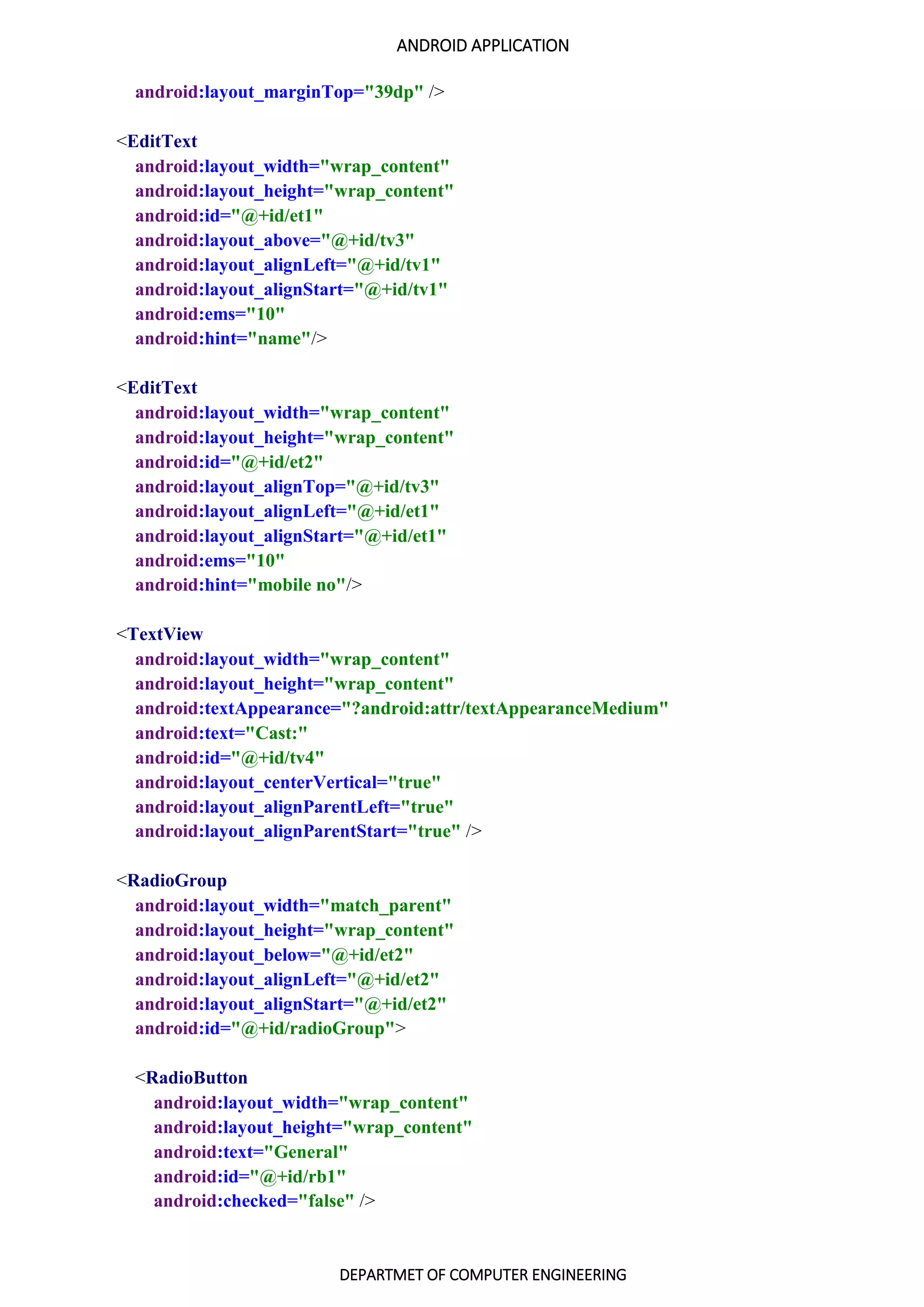 ANDROID APPLICATION
DEPARTMET OF COMPUTER ENGINEERING
android:layout_marginTop="39dp" />
<EditText
android:layout_width="wrap_content"
android:layout_height="wrap_content"
android:id="@+id/et1"
android:layout_above="@+id/tv3"
android:layout_alignLeft="@+id/tv1"
android:layout_alignStart="@+id/tv1"
android:ems="10"
android:hint="name"/>
<EditText
android:layout_width="wrap_content"
android:layout_height="wrap_content"
android:id="@+id/et2"
android:layout_alignTop="@+id/tv3"
android:layout_alignLeft="@+id/et1"
android:layout_alignStart="@+id/et1"
android:ems="10"
android:hint="mobile no"/>
<TextView
android:layout_width="wrap_content"
android:layout_height="wrap_content"
android:textAppearance="?android:attr/textAppearanceMedium"
android:text="Cast:"
android:id="@+id/tv4"
android:layout_centerVertical="true"
android:layout_alignParentLeft="true"
android:layout_alignParentStart="true" />
<RadioGroup
android:layout_width="match_parent"
android:layout_height="wrap_content"
android:layout_below="@+id/et2"
android:layout_alignLeft="@+id/et2"
android:layout_alignStart="@+id/et2"
android:id="@+id/radioGroup">
<RadioButton
android:layout_width="wrap_content"
android:layout_height="wrap_content"
android:text="General"
android:id="@+id/rb1"
android:checked="false" />
 