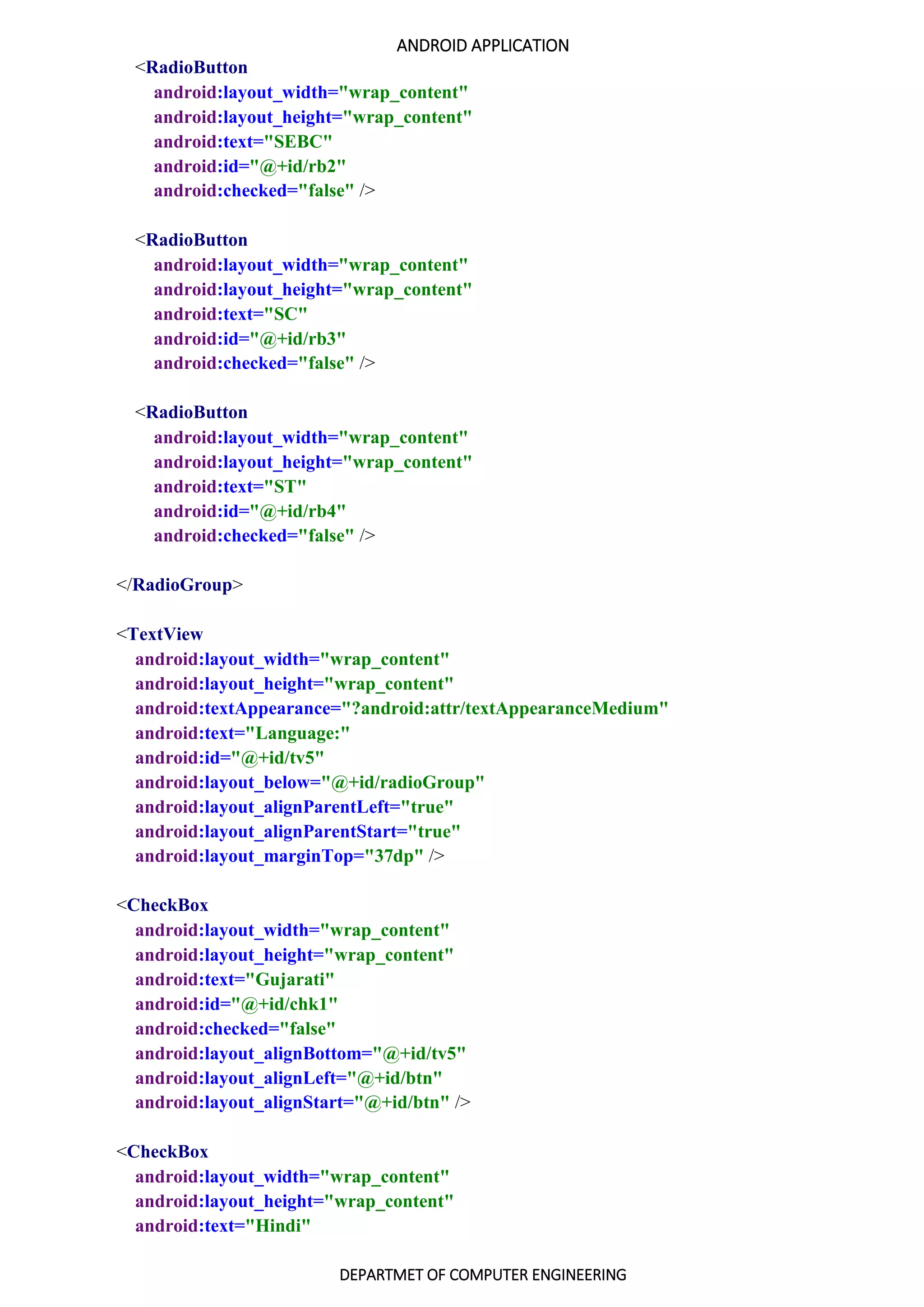 ANDROID APPLICATION
DEPARTMET OF COMPUTER ENGINEERING
<RadioButton
android:layout_width="wrap_content"
android:layout_height="wrap_content"
android:text="SEBC"
android:id="@+id/rb2"
android:checked="false" />
<RadioButton
android:layout_width="wrap_content"
android:layout_height="wrap_content"
android:text="SC"
android:id="@+id/rb3"
android:checked="false" />
<RadioButton
android:layout_width="wrap_content"
android:layout_height="wrap_content"
android:text="ST"
android:id="@+id/rb4"
android:checked="false" />
</RadioGroup>
<TextView
android:layout_width="wrap_content"
android:layout_height="wrap_content"
android:textAppearance="?android:attr/textAppearanceMedium"
android:text="Language:"
android:id="@+id/tv5"
android:layout_below="@+id/radioGroup"
android:layout_alignParentLeft="true"
android:layout_alignParentStart="true"
android:layout_marginTop="37dp" />
<CheckBox
android:layout_width="wrap_content"
android:layout_height="wrap_content"
android:text="Gujarati"
android:id="@+id/chk1"
android:checked="false"
android:layout_alignBottom="@+id/tv5"
android:layout_alignLeft="@+id/btn"
android:layout_alignStart="@+id/btn" />
<CheckBox
android:layout_width="wrap_content"
android:layout_height="wrap_content"
android:text="Hindi"
 
