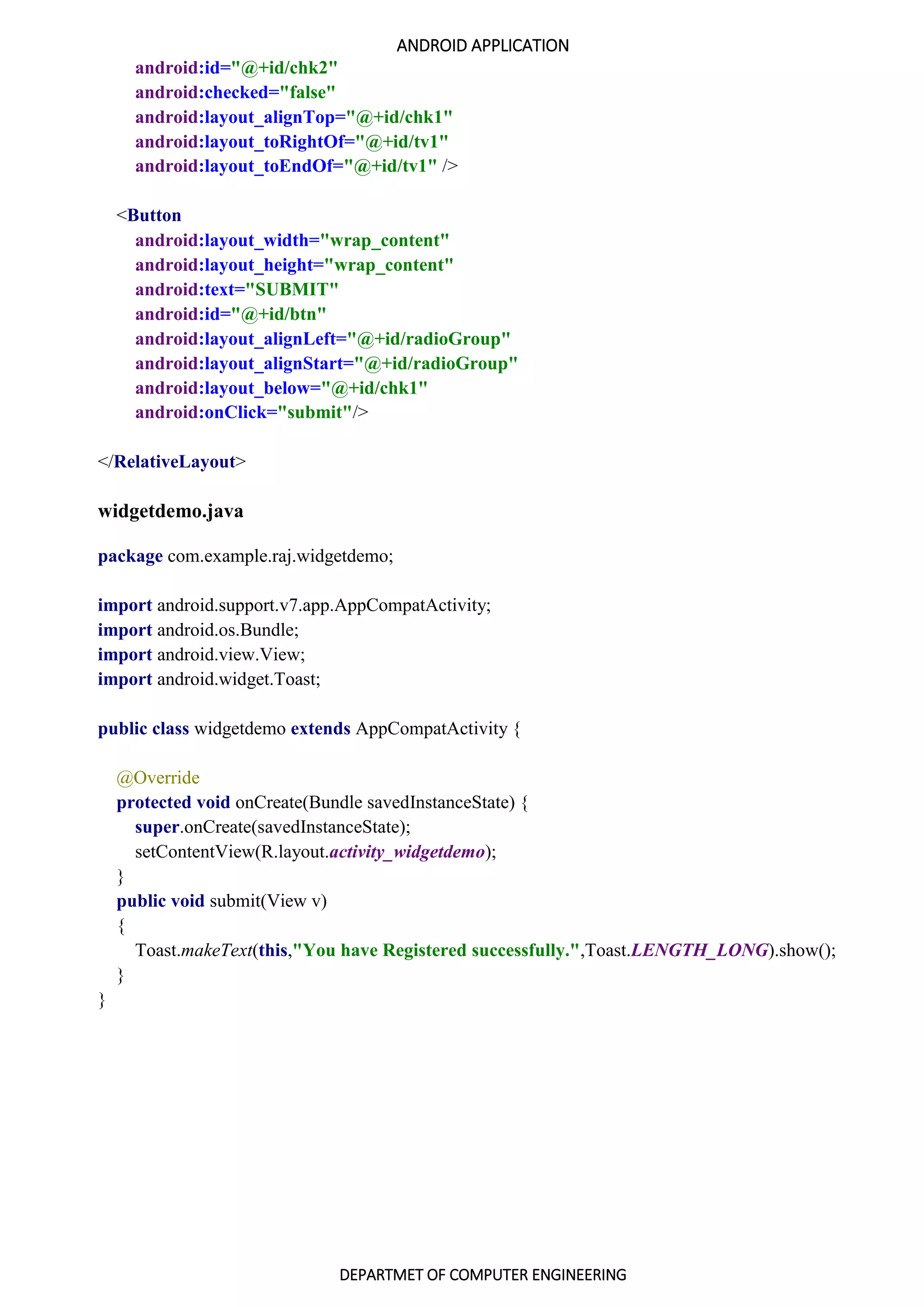 ANDROID APPLICATION
DEPARTMET OF COMPUTER ENGINEERING
android:id="@+id/chk2"
android:checked="false"
android:layout_alignTop="@+id/chk1"
android:layout_toRightOf="@+id/tv1"
android:layout_toEndOf="@+id/tv1" />
<Button
android:layout_width="wrap_content"
android:layout_height="wrap_content"
android:text="SUBMIT"
android:id="@+id/btn"
android:layout_alignLeft="@+id/radioGroup"
android:layout_alignStart="@+id/radioGroup"
android:layout_below="@+id/chk1"
android:onClick="submit"/>
</RelativeLayout>
widgetdemo.java
package com.example.raj.widgetdemo;
import android.support.v7.app.AppCompatActivity;
import android.os.Bundle;
import android.view.View;
import android.widget.Toast;
public class widgetdemo extends AppCompatActivity {
@Override
protected void onCreate(Bundle savedInstanceState) {
super.onCreate(savedInstanceState);
setContentView(R.layout.activity_widgetdemo);
}
public void submit(View v)
{
Toast.makeText(this,"You have Registered successfully.",Toast.LENGTH_LONG).show();
}
}
 