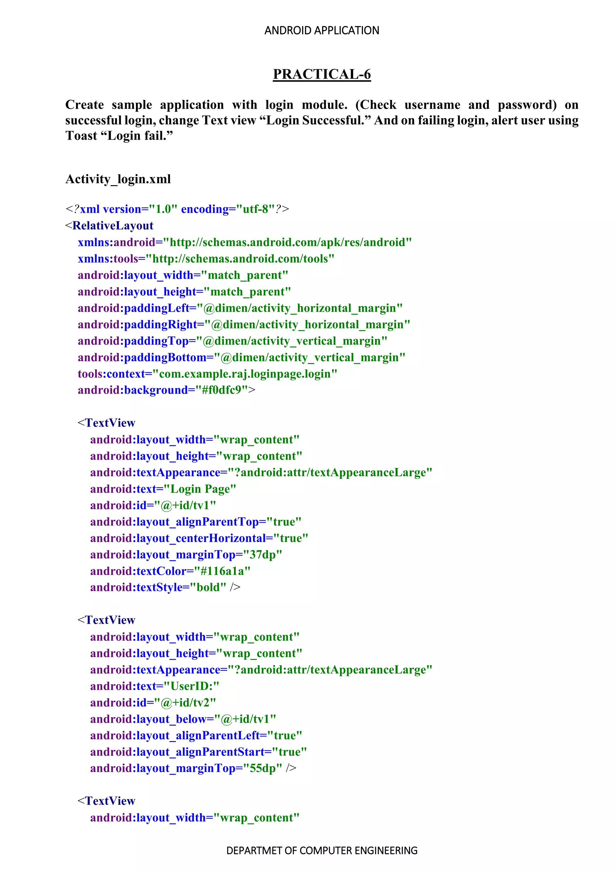 ANDROID APPLICATION
DEPARTMET OF COMPUTER ENGINEERING
PRACTICAL-6
Create sample application with login module. (Check username and password) on
successful login, change Text view “Login Successful.” And on failing login, alert user using
Toast “Login fail.”
Activity_login.xml
<?xml version="1.0" encoding="utf-8"?>
<RelativeLayout
xmlns:android="http://schemas.android.com/apk/res/android"
xmlns:tools="http://schemas.android.com/tools"
android:layout_width="match_parent"
android:layout_height="match_parent"
android:paddingLeft="@dimen/activity_horizontal_margin"
android:paddingRight="@dimen/activity_horizontal_margin"
android:paddingTop="@dimen/activity_vertical_margin"
android:paddingBottom="@dimen/activity_vertical_margin"
tools:context="com.example.raj.loginpage.login"
android:background="#f0dfc9">
<TextView
android:layout_width="wrap_content"
android:layout_height="wrap_content"
android:textAppearance="?android:attr/textAppearanceLarge"
android:text="Login Page"
android:id="@+id/tv1"
android:layout_alignParentTop="true"
android:layout_centerHorizontal="true"
android:layout_marginTop="37dp"
android:textColor="#116a1a"
android:textStyle="bold" />
<TextView
android:layout_width="wrap_content"
android:layout_height="wrap_content"
android:textAppearance="?android:attr/textAppearanceLarge"
android:text="UserID:"
android:id="@+id/tv2"
android:layout_below="@+id/tv1"
android:layout_alignParentLeft="true"
android:layout_alignParentStart="true"
android:layout_marginTop="55dp" />
<TextView
android:layout_width="wrap_content"
 