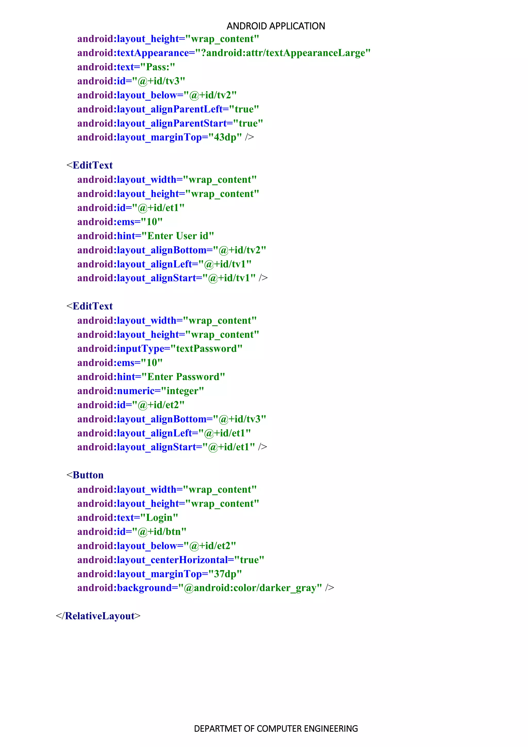 ANDROID APPLICATION
DEPARTMET OF COMPUTER ENGINEERING
android:layout_height="wrap_content"
android:textAppearance="?android:attr/textAppearanceLarge"
android:text="Pass:"
android:id="@+id/tv3"
android:layout_below="@+id/tv2"
android:layout_alignParentLeft="true"
android:layout_alignParentStart="true"
android:layout_marginTop="43dp" />
<EditText
android:layout_width="wrap_content"
android:layout_height="wrap_content"
android:id="@+id/et1"
android:ems="10"
android:hint="Enter User id"
android:layout_alignBottom="@+id/tv2"
android:layout_alignLeft="@+id/tv1"
android:layout_alignStart="@+id/tv1" />
<EditText
android:layout_width="wrap_content"
android:layout_height="wrap_content"
android:inputType="textPassword"
android:ems="10"
android:hint="Enter Password"
android:numeric="integer"
android:id="@+id/et2"
android:layout_alignBottom="@+id/tv3"
android:layout_alignLeft="@+id/et1"
android:layout_alignStart="@+id/et1" />
<Button
android:layout_width="wrap_content"
android:layout_height="wrap_content"
android:text="Login"
android:id="@+id/btn"
android:layout_below="@+id/et2"
android:layout_centerHorizontal="true"
android:layout_marginTop="37dp"
android:background="@android:color/darker_gray" />
</RelativeLayout>
 