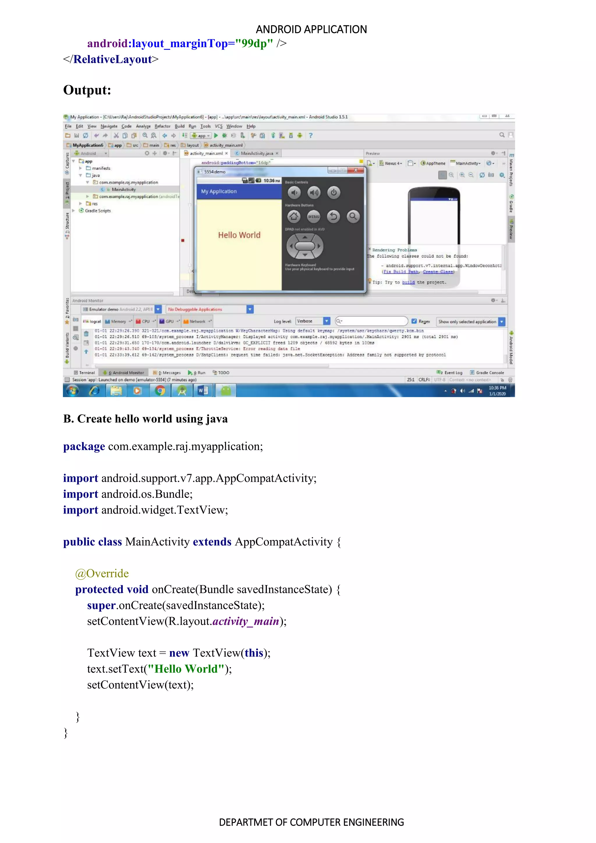 ANDROID APPLICATION
DEPARTMET OF COMPUTER ENGINEERING
android:layout_marginTop="99dp" />
</RelativeLayout>
Output:
B. Create hello world using java
package com.example.raj.myapplication;
import android.support.v7.app.AppCompatActivity;
import android.os.Bundle;
import android.widget.TextView;
public class MainActivity extends AppCompatActivity {
@Override
protected void onCreate(Bundle savedInstanceState) {
super.onCreate(savedInstanceState);
setContentView(R.layout.activity_main);
TextView text = new TextView(this);
text.setText("Hello World");
setContentView(text);
}
}
 