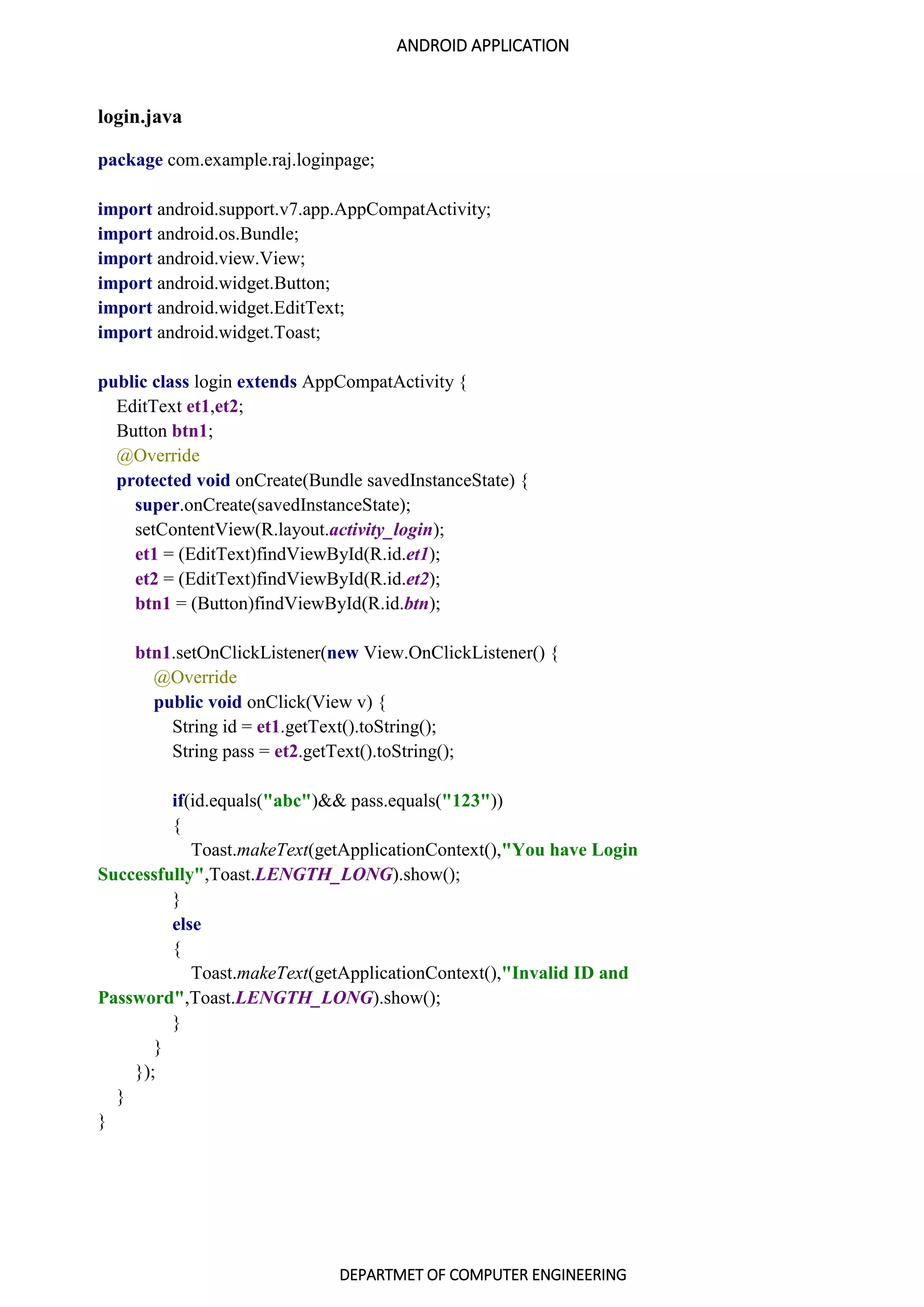 ANDROID APPLICATION
DEPARTMET OF COMPUTER ENGINEERING
login.java
package com.example.raj.loginpage;
import android.support.v7.app.AppCompatActivity;
import android.os.Bundle;
import android.view.View;
import android.widget.Button;
import android.widget.EditText;
import android.widget.Toast;
public class login extends AppCompatActivity {
EditText et1,et2;
Button btn1;
@Override
protected void onCreate(Bundle savedInstanceState) {
super.onCreate(savedInstanceState);
setContentView(R.layout.activity_login);
et1 = (EditText)findViewById(R.id.et1);
et2 = (EditText)findViewById(R.id.et2);
btn1 = (Button)findViewById(R.id.btn);
btn1.setOnClickListener(new View.OnClickListener() {
@Override
public void onClick(View v) {
String id = et1.getText().toString();
String pass = et2.getText().toString();
if(id.equals("abc")&& pass.equals("123"))
{
Toast.makeText(getApplicationContext(),"You have Login
Successfully",Toast.LENGTH_LONG).show();
}
else
{
Toast.makeText(getApplicationContext(),"Invalid ID and
Password",Toast.LENGTH_LONG).show();
}
}
});
}
}
 