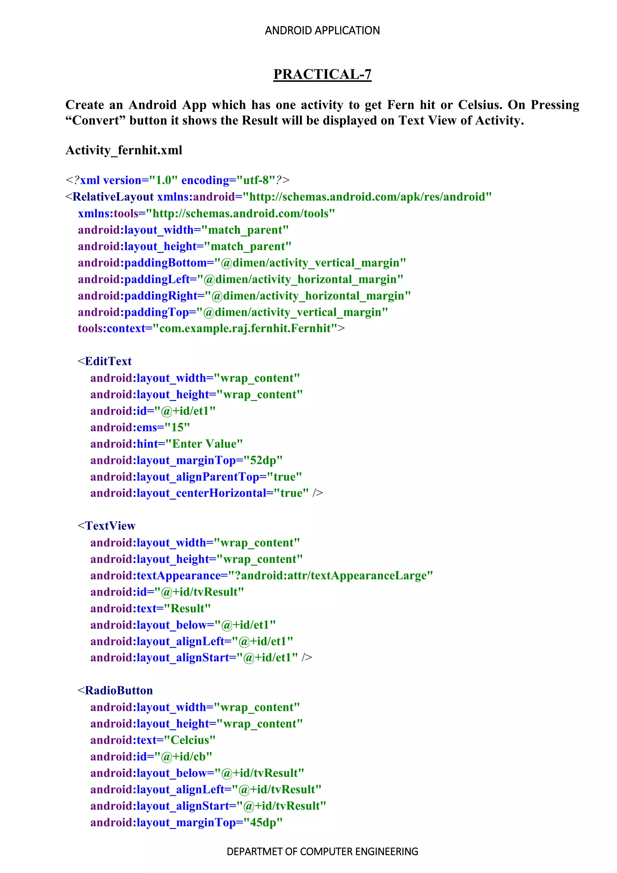 ANDROID APPLICATION
DEPARTMET OF COMPUTER ENGINEERING
PRACTICAL-7
Create an Android App which has one activity to get Fern hit or Celsius. On Pressing
“Convert” button it shows the Result will be displayed on Text View of Activity.
Activity_fernhit.xml
<?xml version="1.0" encoding="utf-8"?>
<RelativeLayout xmlns:android="http://schemas.android.com/apk/res/android"
xmlns:tools="http://schemas.android.com/tools"
android:layout_width="match_parent"
android:layout_height="match_parent"
android:paddingBottom="@dimen/activity_vertical_margin"
android:paddingLeft="@dimen/activity_horizontal_margin"
android:paddingRight="@dimen/activity_horizontal_margin"
android:paddingTop="@dimen/activity_vertical_margin"
tools:context="com.example.raj.fernhit.Fernhit">
<EditText
android:layout_width="wrap_content"
android:layout_height="wrap_content"
android:id="@+id/et1"
android:ems="15"
android:hint="Enter Value"
android:layout_marginTop="52dp"
android:layout_alignParentTop="true"
android:layout_centerHorizontal="true" />
<TextView
android:layout_width="wrap_content"
android:layout_height="wrap_content"
android:textAppearance="?android:attr/textAppearanceLarge"
android:id="@+id/tvResult"
android:text="Result"
android:layout_below="@+id/et1"
android:layout_alignLeft="@+id/et1"
android:layout_alignStart="@+id/et1" />
<RadioButton
android:layout_width="wrap_content"
android:layout_height="wrap_content"
android:text="Celcius"
android:id="@+id/cb"
android:layout_below="@+id/tvResult"
android:layout_alignLeft="@+id/tvResult"
android:layout_alignStart="@+id/tvResult"
android:layout_marginTop="45dp"
 