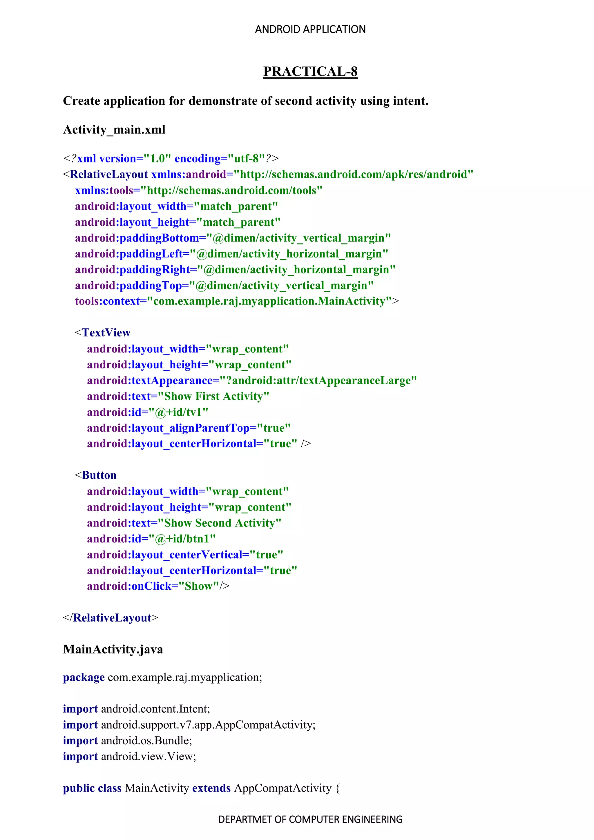 ANDROID APPLICATION
DEPARTMET OF COMPUTER ENGINEERING
PRACTICAL-8
Create application for demonstrate of second activity using intent.
Activity_main.xml
<?xml version="1.0" encoding="utf-8"?>
<RelativeLayout xmlns:android="http://schemas.android.com/apk/res/android"
xmlns:tools="http://schemas.android.com/tools"
android:layout_width="match_parent"
android:layout_height="match_parent"
android:paddingBottom="@dimen/activity_vertical_margin"
android:paddingLeft="@dimen/activity_horizontal_margin"
android:paddingRight="@dimen/activity_horizontal_margin"
android:paddingTop="@dimen/activity_vertical_margin"
tools:context="com.example.raj.myapplication.MainActivity">
<TextView
android:layout_width="wrap_content"
android:layout_height="wrap_content"
android:textAppearance="?android:attr/textAppearanceLarge"
android:text="Show First Activity"
android:id="@+id/tv1"
android:layout_alignParentTop="true"
android:layout_centerHorizontal="true" />
<Button
android:layout_width="wrap_content"
android:layout_height="wrap_content"
android:text="Show Second Activity"
android:id="@+id/btn1"
android:layout_centerVertical="true"
android:layout_centerHorizontal="true"
android:onClick="Show"/>
</RelativeLayout>
MainActivity.java
package com.example.raj.myapplication;
import android.content.Intent;
import android.support.v7.app.AppCompatActivity;
import android.os.Bundle;
import android.view.View;
public class MainActivity extends AppCompatActivity {
 