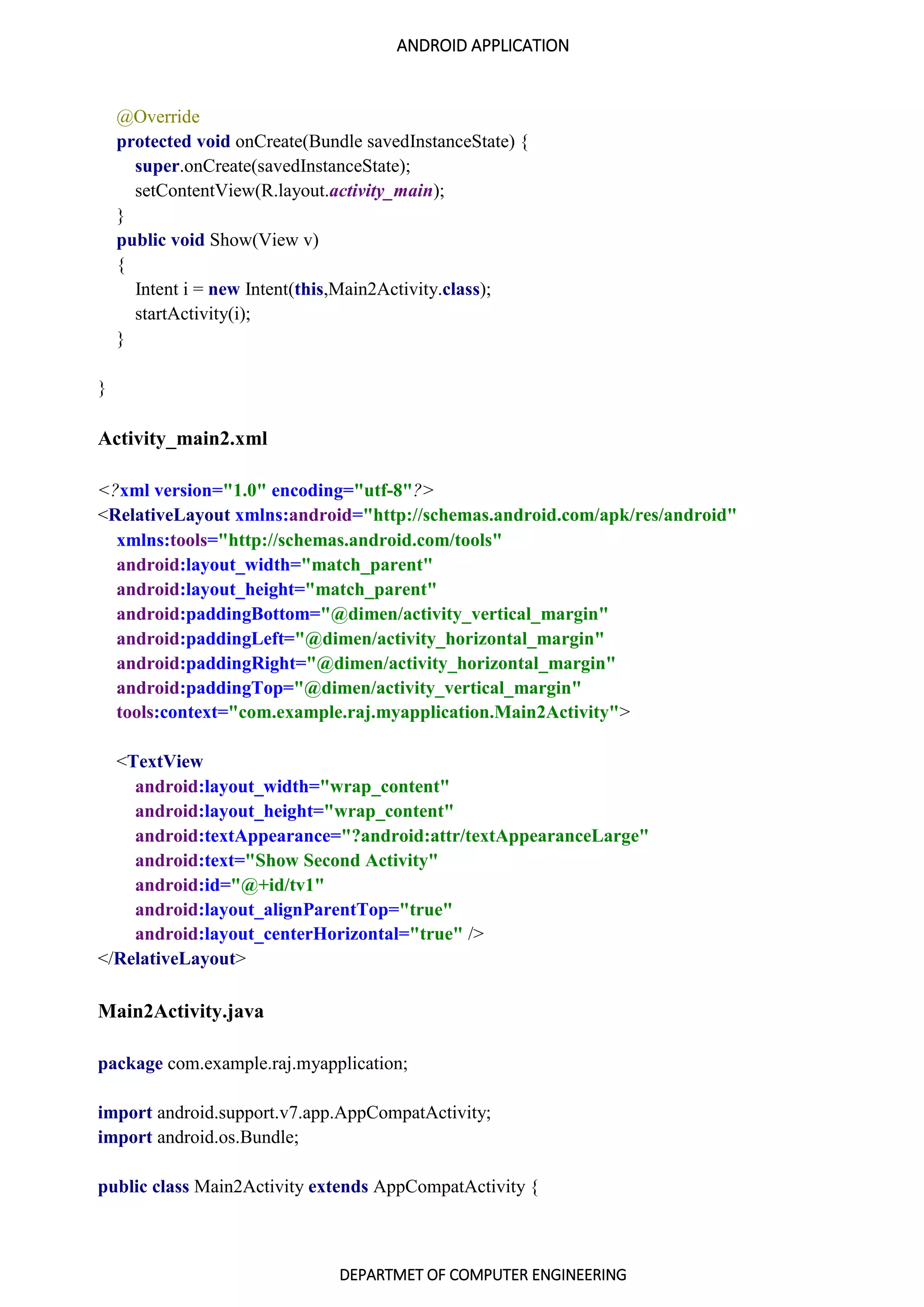 ANDROID APPLICATION
DEPARTMET OF COMPUTER ENGINEERING
@Override
protected void onCreate(Bundle savedInstanceState) {
super.onCreate(savedInstanceState);
setContentView(R.layout.activity_main);
}
public void Show(View v)
{
Intent i = new Intent(this,Main2Activity.class);
startActivity(i);
}
}
Activity_main2.xml
<?xml version="1.0" encoding="utf-8"?>
<RelativeLayout xmlns:android="http://schemas.android.com/apk/res/android"
xmlns:tools="http://schemas.android.com/tools"
android:layout_width="match_parent"
android:layout_height="match_parent"
android:paddingBottom="@dimen/activity_vertical_margin"
android:paddingLeft="@dimen/activity_horizontal_margin"
android:paddingRight="@dimen/activity_horizontal_margin"
android:paddingTop="@dimen/activity_vertical_margin"
tools:context="com.example.raj.myapplication.Main2Activity">
<TextView
android:layout_width="wrap_content"
android:layout_height="wrap_content"
android:textAppearance="?android:attr/textAppearanceLarge"
android:text="Show Second Activity"
android:id="@+id/tv1"
android:layout_alignParentTop="true"
android:layout_centerHorizontal="true" />
</RelativeLayout>
Main2Activity.java
package com.example.raj.myapplication;
import android.support.v7.app.AppCompatActivity;
import android.os.Bundle;
public class Main2Activity extends AppCompatActivity {
 