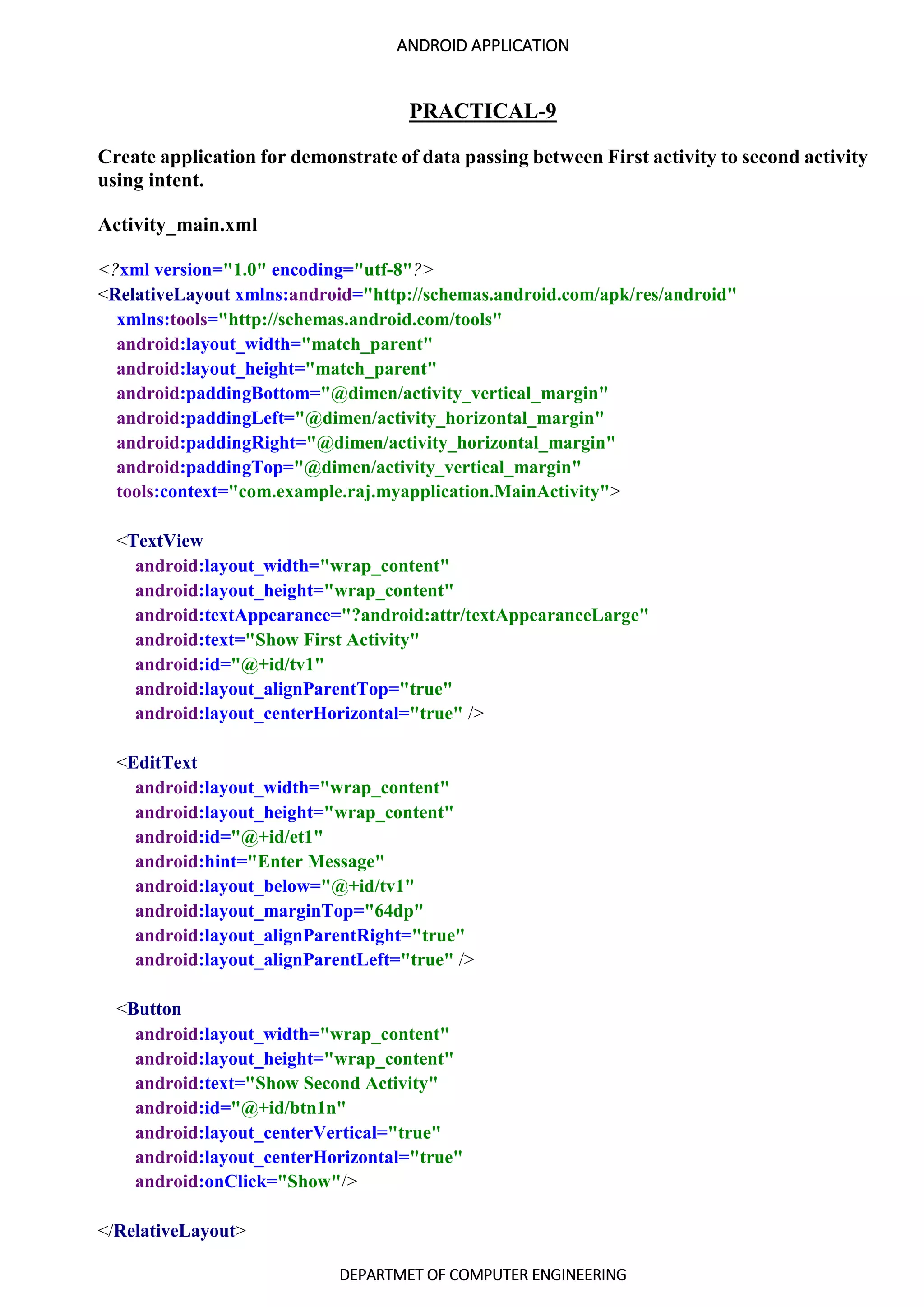 ANDROID APPLICATION
DEPARTMET OF COMPUTER ENGINEERING
PRACTICAL-9
Create application for demonstrate of data passing between First activity to second activity
using intent.
Activity_main.xml
<?xml version="1.0" encoding="utf-8"?>
<RelativeLayout xmlns:android="http://schemas.android.com/apk/res/android"
xmlns:tools="http://schemas.android.com/tools"
android:layout_width="match_parent"
android:layout_height="match_parent"
android:paddingBottom="@dimen/activity_vertical_margin"
android:paddingLeft="@dimen/activity_horizontal_margin"
android:paddingRight="@dimen/activity_horizontal_margin"
android:paddingTop="@dimen/activity_vertical_margin"
tools:context="com.example.raj.myapplication.MainActivity">
<TextView
android:layout_width="wrap_content"
android:layout_height="wrap_content"
android:textAppearance="?android:attr/textAppearanceLarge"
android:text="Show First Activity"
android:id="@+id/tv1"
android:layout_alignParentTop="true"
android:layout_centerHorizontal="true" />
<EditText
android:layout_width="wrap_content"
android:layout_height="wrap_content"
android:id="@+id/et1"
android:hint="Enter Message"
android:layout_below="@+id/tv1"
android:layout_marginTop="64dp"
android:layout_alignParentRight="true"
android:layout_alignParentLeft="true" />
<Button
android:layout_width="wrap_content"
android:layout_height="wrap_content"
android:text="Show Second Activity"
android:id="@+id/btn1n"
android:layout_centerVertical="true"
android:layout_centerHorizontal="true"
android:onClick="Show"/>
</RelativeLayout>
 