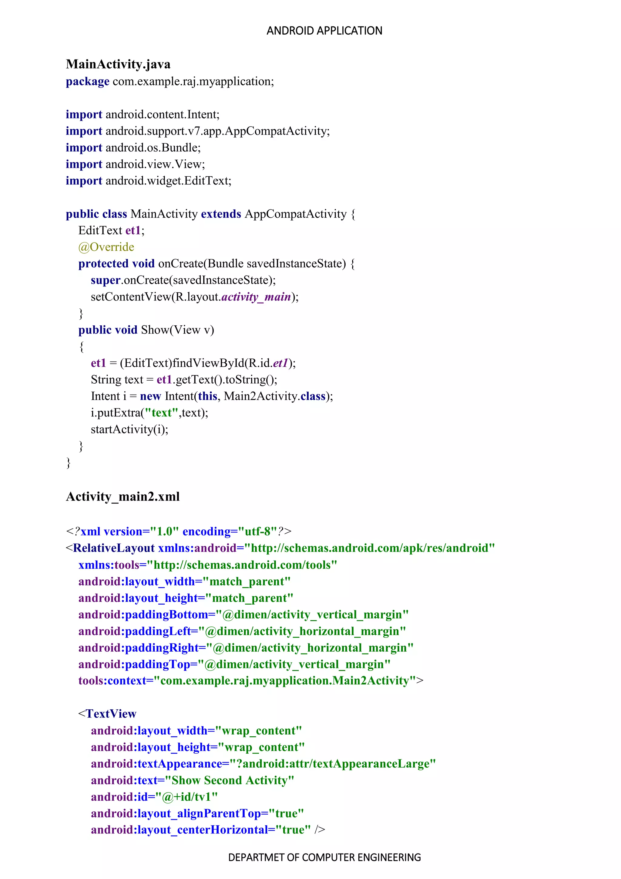 ANDROID APPLICATION
DEPARTMET OF COMPUTER ENGINEERING
MainActivity.java
package com.example.raj.myapplication;
import android.content.Intent;
import android.support.v7.app.AppCompatActivity;
import android.os.Bundle;
import android.view.View;
import android.widget.EditText;
public class MainActivity extends AppCompatActivity {
EditText et1;
@Override
protected void onCreate(Bundle savedInstanceState) {
super.onCreate(savedInstanceState);
setContentView(R.layout.activity_main);
}
public void Show(View v)
{
et1 = (EditText)findViewById(R.id.et1);
String text = et1.getText().toString();
Intent i = new Intent(this, Main2Activity.class);
i.putExtra("text",text);
startActivity(i);
}
}
Activity_main2.xml
<?xml version="1.0" encoding="utf-8"?>
<RelativeLayout xmlns:android="http://schemas.android.com/apk/res/android"
xmlns:tools="http://schemas.android.com/tools"
android:layout_width="match_parent"
android:layout_height="match_parent"
android:paddingBottom="@dimen/activity_vertical_margin"
android:paddingLeft="@dimen/activity_horizontal_margin"
android:paddingRight="@dimen/activity_horizontal_margin"
android:paddingTop="@dimen/activity_vertical_margin"
tools:context="com.example.raj.myapplication.Main2Activity">
<TextView
android:layout_width="wrap_content"
android:layout_height="wrap_content"
android:textAppearance="?android:attr/textAppearanceLarge"
android:text="Show Second Activity"
android:id="@+id/tv1"
android:layout_alignParentTop="true"
android:layout_centerHorizontal="true" />
 