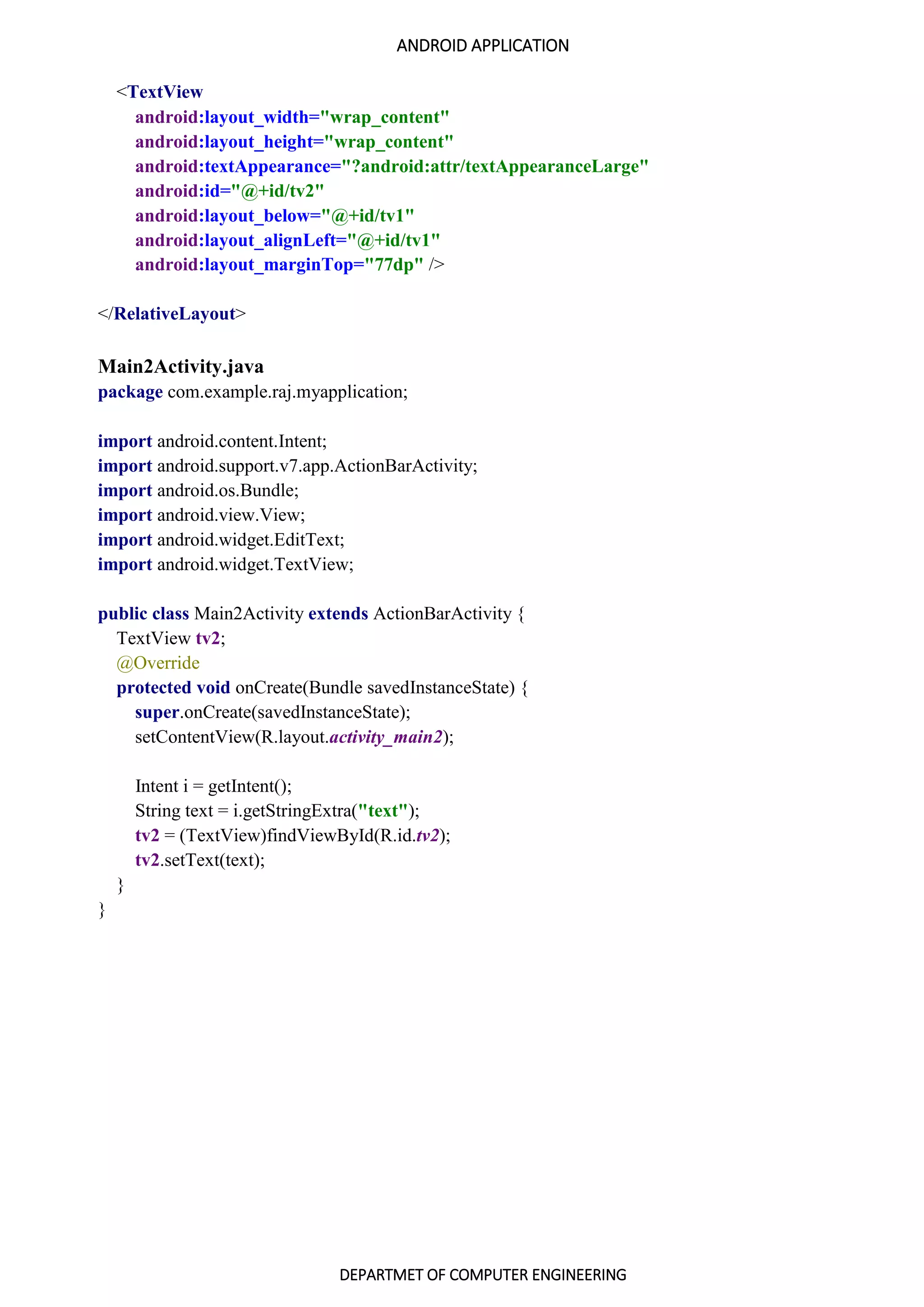 ANDROID APPLICATION
DEPARTMET OF COMPUTER ENGINEERING
<TextView
android:layout_width="wrap_content"
android:layout_height="wrap_content"
android:textAppearance="?android:attr/textAppearanceLarge"
android:id="@+id/tv2"
android:layout_below="@+id/tv1"
android:layout_alignLeft="@+id/tv1"
android:layout_marginTop="77dp" />
</RelativeLayout>
Main2Activity.java
package com.example.raj.myapplication;
import android.content.Intent;
import android.support.v7.app.ActionBarActivity;
import android.os.Bundle;
import android.view.View;
import android.widget.EditText;
import android.widget.TextView;
public class Main2Activity extends ActionBarActivity {
TextView tv2;
@Override
protected void onCreate(Bundle savedInstanceState) {
super.onCreate(savedInstanceState);
setContentView(R.layout.activity_main2);
Intent i = getIntent();
String text = i.getStringExtra("text");
tv2 = (TextView)findViewById(R.id.tv2);
tv2.setText(text);
}
}
 