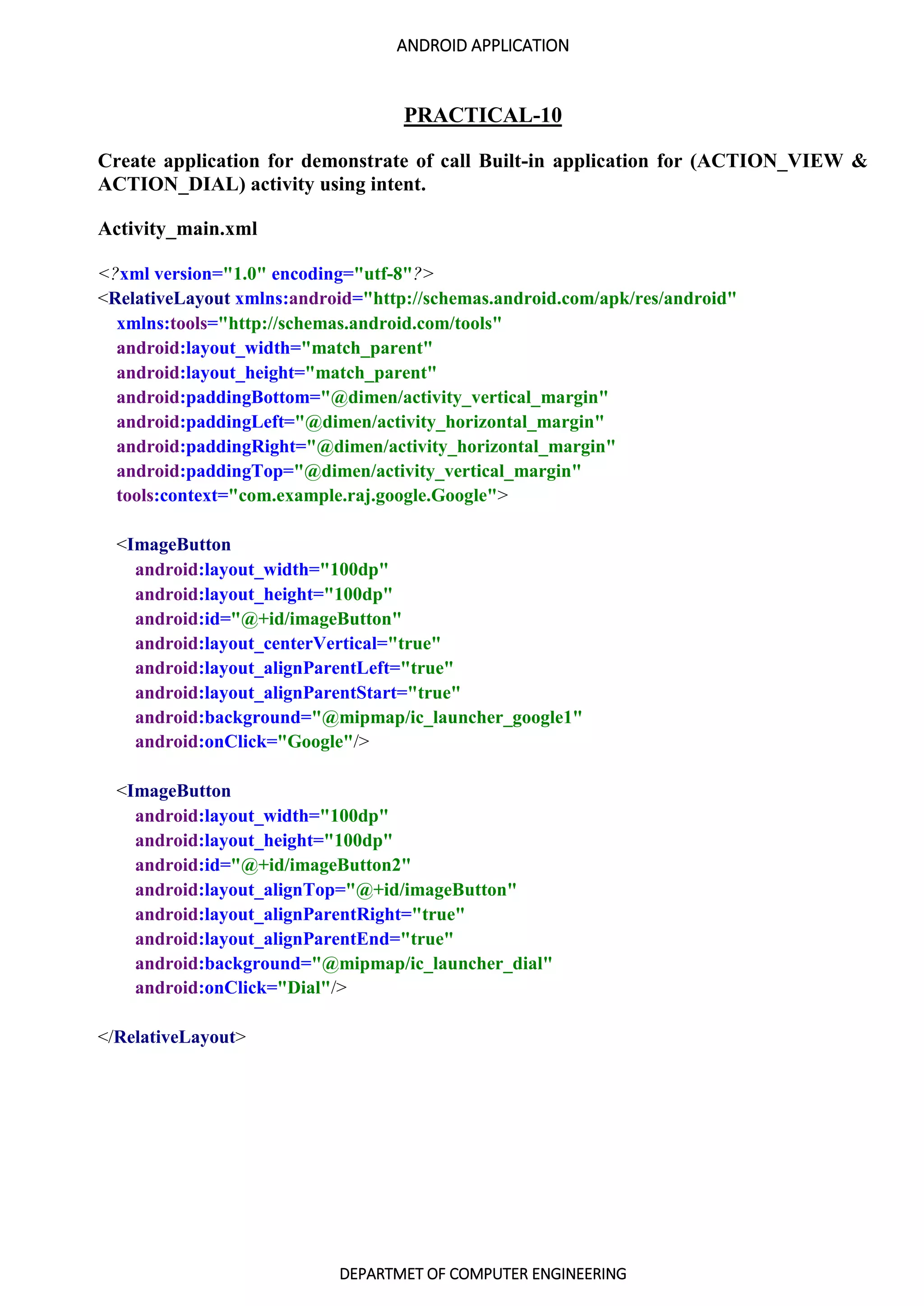 ANDROID APPLICATION
DEPARTMET OF COMPUTER ENGINEERING
PRACTICAL-10
Create application for demonstrate of call Built-in application for (ACTION_VIEW &
ACTION_DIAL) activity using intent.
Activity_main.xml
<?xml version="1.0" encoding="utf-8"?>
<RelativeLayout xmlns:android="http://schemas.android.com/apk/res/android"
xmlns:tools="http://schemas.android.com/tools"
android:layout_width="match_parent"
android:layout_height="match_parent"
android:paddingBottom="@dimen/activity_vertical_margin"
android:paddingLeft="@dimen/activity_horizontal_margin"
android:paddingRight="@dimen/activity_horizontal_margin"
android:paddingTop="@dimen/activity_vertical_margin"
tools:context="com.example.raj.google.Google">
<ImageButton
android:layout_width="100dp"
android:layout_height="100dp"
android:id="@+id/imageButton"
android:layout_centerVertical="true"
android:layout_alignParentLeft="true"
android:layout_alignParentStart="true"
android:background="@mipmap/ic_launcher_google1"
android:onClick="Google"/>
<ImageButton
android:layout_width="100dp"
android:layout_height="100dp"
android:id="@+id/imageButton2"
android:layout_alignTop="@+id/imageButton"
android:layout_alignParentRight="true"
android:layout_alignParentEnd="true"
android:background="@mipmap/ic_launcher_dial"
android:onClick="Dial"/>
</RelativeLayout>
 