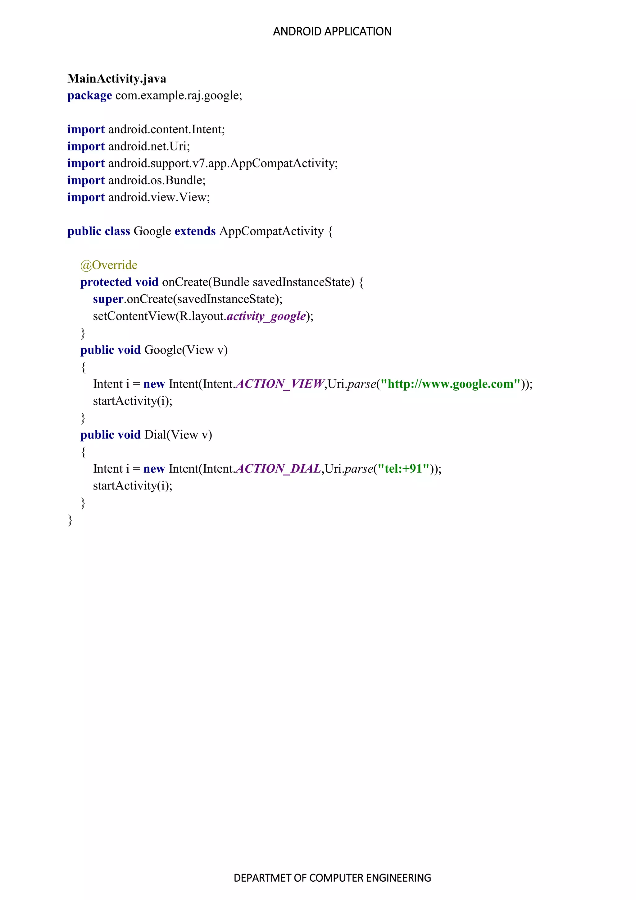ANDROID APPLICATION
DEPARTMET OF COMPUTER ENGINEERING
MainActivity.java
package com.example.raj.google;
import android.content.Intent;
import android.net.Uri;
import android.support.v7.app.AppCompatActivity;
import android.os.Bundle;
import android.view.View;
public class Google extends AppCompatActivity {
@Override
protected void onCreate(Bundle savedInstanceState) {
super.onCreate(savedInstanceState);
setContentView(R.layout.activity_google);
}
public void Google(View v)
{
Intent i = new Intent(Intent.ACTION_VIEW,Uri.parse("http://www.google.com"));
startActivity(i);
}
public void Dial(View v)
{
Intent i = new Intent(Intent.ACTION_DIAL,Uri.parse("tel:+91"));
startActivity(i);
}
}
 