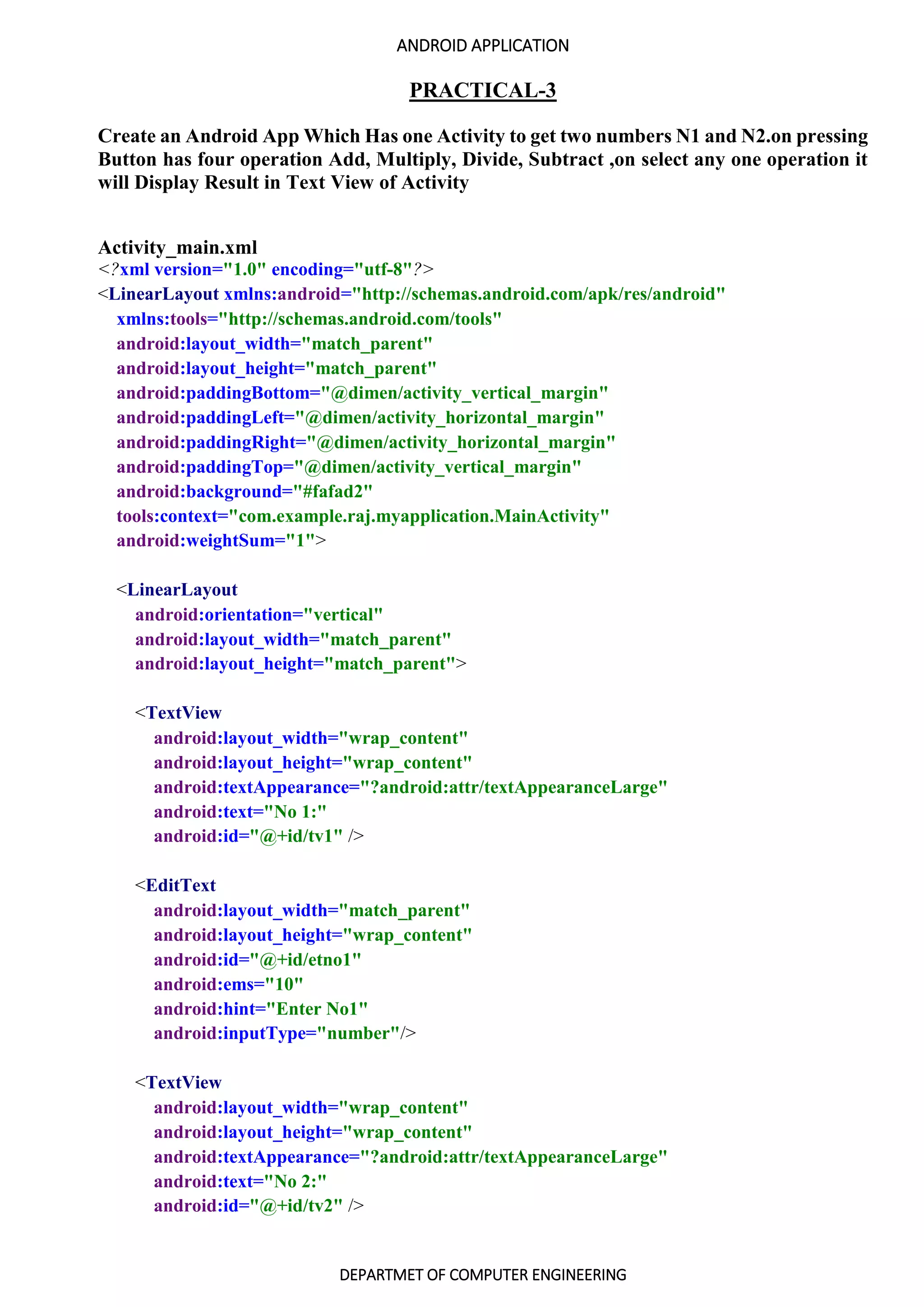 ANDROID APPLICATION
DEPARTMET OF COMPUTER ENGINEERING
PRACTICAL-3
Create an Android App Which Has one Activity to get two numbers N1 and N2.on pressing
Button has four operation Add, Multiply, Divide, Subtract ,on select any one operation it
will Display Result in Text View of Activity
Activity_main.xml
<?xml version="1.0" encoding="utf-8"?>
<LinearLayout xmlns:android="http://schemas.android.com/apk/res/android"
xmlns:tools="http://schemas.android.com/tools"
android:layout_width="match_parent"
android:layout_height="match_parent"
android:paddingBottom="@dimen/activity_vertical_margin"
android:paddingLeft="@dimen/activity_horizontal_margin"
android:paddingRight="@dimen/activity_horizontal_margin"
android:paddingTop="@dimen/activity_vertical_margin"
android:background="#fafad2"
tools:context="com.example.raj.myapplication.MainActivity"
android:weightSum="1">
<LinearLayout
android:orientation="vertical"
android:layout_width="match_parent"
android:layout_height="match_parent">
<TextView
android:layout_width="wrap_content"
android:layout_height="wrap_content"
android:textAppearance="?android:attr/textAppearanceLarge"
android:text="No 1:"
android:id="@+id/tv1" />
<EditText
android:layout_width="match_parent"
android:layout_height="wrap_content"
android:id="@+id/etno1"
android:ems="10"
android:hint="Enter No1"
android:inputType="number"/>
<TextView
android:layout_width="wrap_content"
android:layout_height="wrap_content"
android:textAppearance="?android:attr/textAppearanceLarge"
android:text="No 2:"
android:id="@+id/tv2" />
 