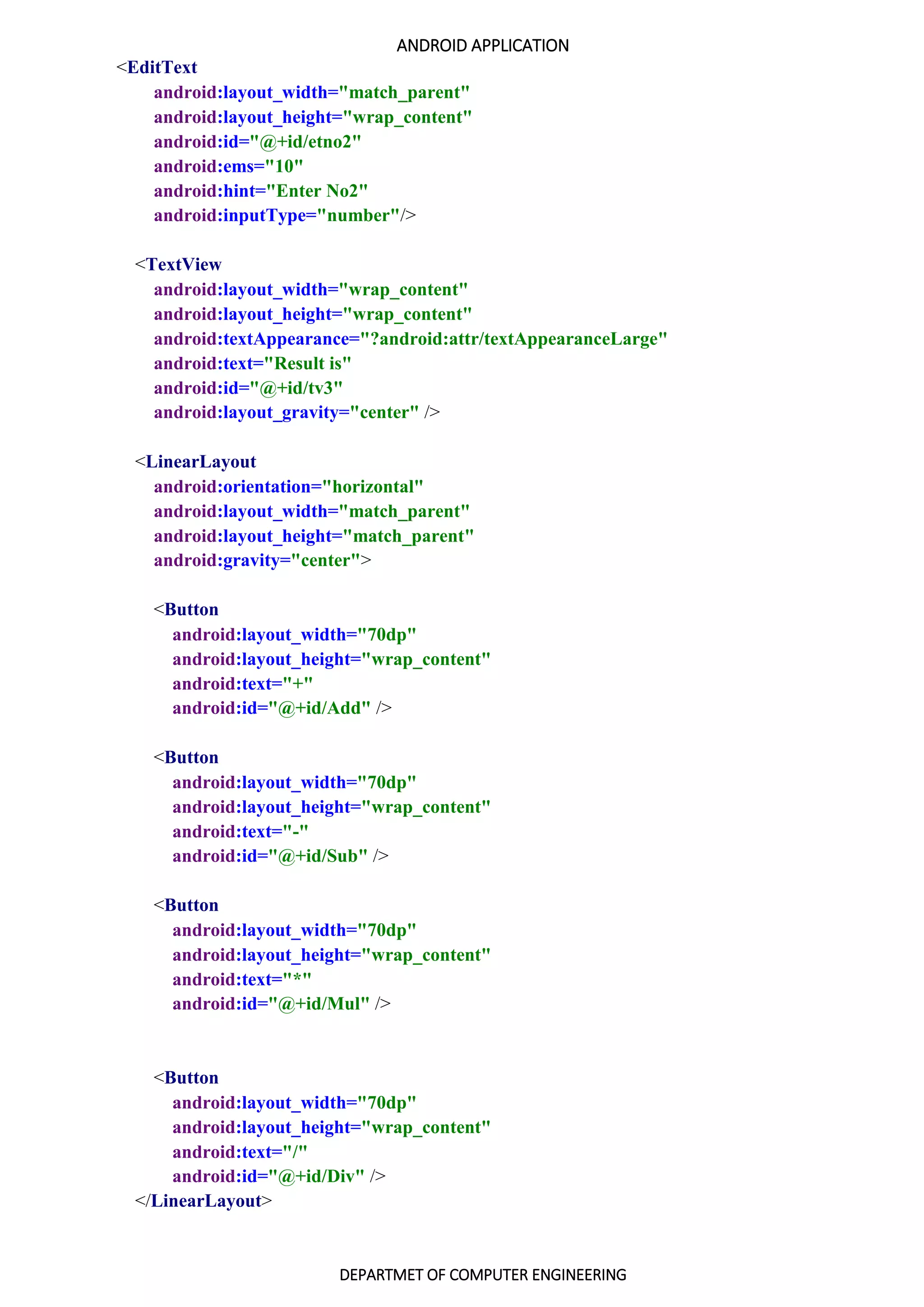 ANDROID APPLICATION
DEPARTMET OF COMPUTER ENGINEERING
<EditText
android:layout_width="match_parent"
android:layout_height="wrap_content"
android:id="@+id/etno2"
android:ems="10"
android:hint="Enter No2"
android:inputType="number"/>
<TextView
android:layout_width="wrap_content"
android:layout_height="wrap_content"
android:textAppearance="?android:attr/textAppearanceLarge"
android:text="Result is"
android:id="@+id/tv3"
android:layout_gravity="center" />
<LinearLayout
android:orientation="horizontal"
android:layout_width="match_parent"
android:layout_height="match_parent"
android:gravity="center">
<Button
android:layout_width="70dp"
android:layout_height="wrap_content"
android:text="+"
android:id="@+id/Add" />
<Button
android:layout_width="70dp"
android:layout_height="wrap_content"
android:text="-"
android:id="@+id/Sub" />
<Button
android:layout_width="70dp"
android:layout_height="wrap_content"
android:text="*"
android:id="@+id/Mul" />
<Button
android:layout_width="70dp"
android:layout_height="wrap_content"
android:text="/"
android:id="@+id/Div" />
</LinearLayout>
 