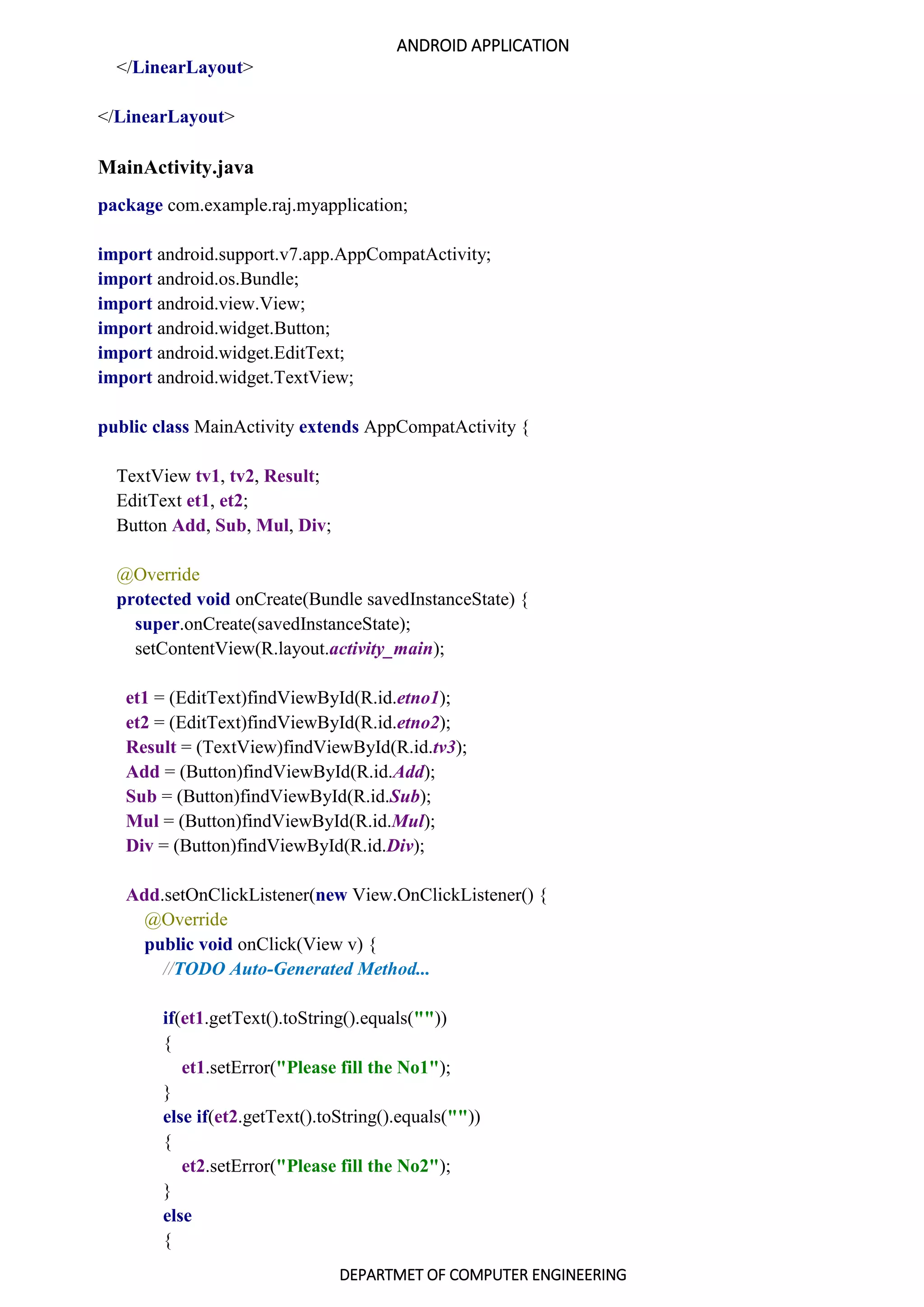ANDROID APPLICATION
DEPARTMET OF COMPUTER ENGINEERING
</LinearLayout>
</LinearLayout>
MainActivity.java
package com.example.raj.myapplication;
import android.support.v7.app.AppCompatActivity;
import android.os.Bundle;
import android.view.View;
import android.widget.Button;
import android.widget.EditText;
import android.widget.TextView;
public class MainActivity extends AppCompatActivity {
TextView tv1, tv2, Result;
EditText et1, et2;
Button Add, Sub, Mul, Div;
@Override
protected void onCreate(Bundle savedInstanceState) {
super.onCreate(savedInstanceState);
setContentView(R.layout.activity_main);
et1 = (EditText)findViewById(R.id.etno1);
et2 = (EditText)findViewById(R.id.etno2);
Result = (TextView)findViewById(R.id.tv3);
Add = (Button)findViewById(R.id.Add);
Sub = (Button)findViewById(R.id.Sub);
Mul = (Button)findViewById(R.id.Mul);
Div = (Button)findViewById(R.id.Div);
Add.setOnClickListener(new View.OnClickListener() {
@Override
public void onClick(View v) {
//TODO Auto-Generated Method...
if(et1.getText().toString().equals(""))
{
et1.setError("Please fill the No1");
}
else if(et2.getText().toString().equals(""))
{
et2.setError("Please fill the No2");
}
else
{
 
