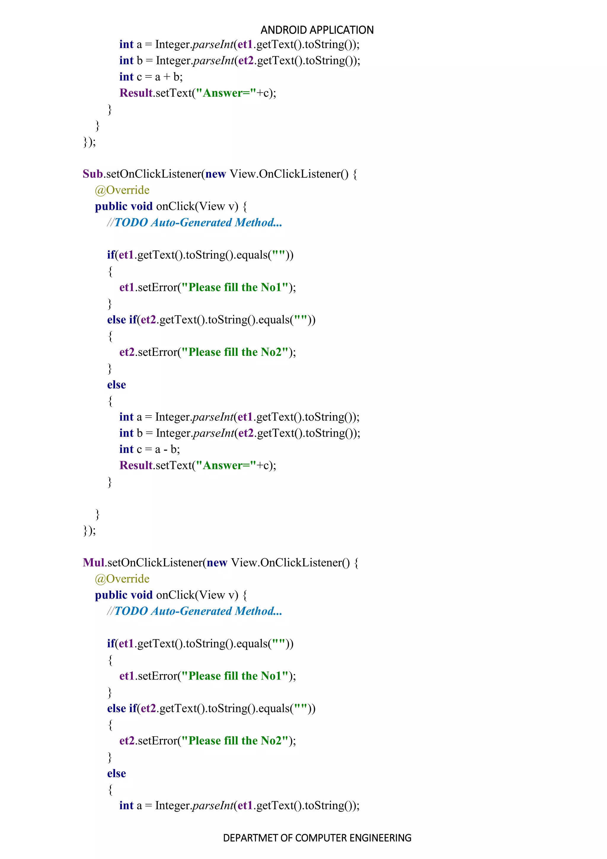 ANDROID APPLICATION
DEPARTMET OF COMPUTER ENGINEERING
int a = Integer.parseInt(et1.getText().toString());
int b = Integer.parseInt(et2.getText().toString());
int c = a + b;
Result.setText("Answer="+c);
}
}
});
Sub.setOnClickListener(new View.OnClickListener() {
@Override
public void onClick(View v) {
//TODO Auto-Generated Method...
if(et1.getText().toString().equals(""))
{
et1.setError("Please fill the No1");
}
else if(et2.getText().toString().equals(""))
{
et2.setError("Please fill the No2");
}
else
{
int a = Integer.parseInt(et1.getText().toString());
int b = Integer.parseInt(et2.getText().toString());
int c = a - b;
Result.setText("Answer="+c);
}
}
});
Mul.setOnClickListener(new View.OnClickListener() {
@Override
public void onClick(View v) {
//TODO Auto-Generated Method...
if(et1.getText().toString().equals(""))
{
et1.setError("Please fill the No1");
}
else if(et2.getText().toString().equals(""))
{
et2.setError("Please fill the No2");
}
else
{
int a = Integer.parseInt(et1.getText().toString());
 