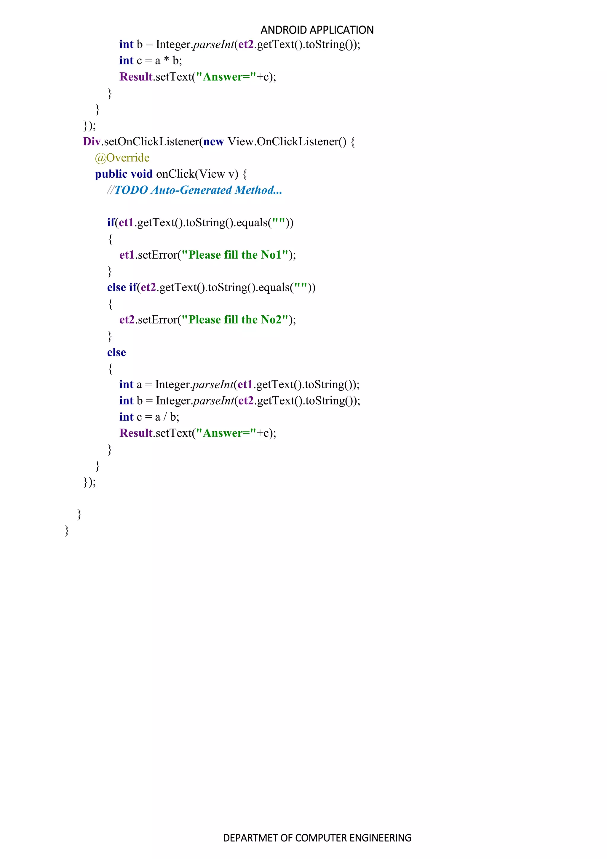ANDROID APPLICATION
DEPARTMET OF COMPUTER ENGINEERING
int b = Integer.parseInt(et2.getText().toString());
int c = a * b;
Result.setText("Answer="+c);
}
}
});
Div.setOnClickListener(new View.OnClickListener() {
@Override
public void onClick(View v) {
//TODO Auto-Generated Method...
if(et1.getText().toString().equals(""))
{
et1.setError("Please fill the No1");
}
else if(et2.getText().toString().equals(""))
{
et2.setError("Please fill the No2");
}
else
{
int a = Integer.parseInt(et1.getText().toString());
int b = Integer.parseInt(et2.getText().toString());
int c = a / b;
Result.setText("Answer="+c);
}
}
});
}
}
 