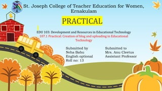 St. Joseph College of Teacher Education for Women,
Ernakulam
PRACTICAL
EDU 103: Development and Resources in Educational Technology
107.1 Practical: Creation of blog and uploading in Educational
Technology
Submitted by
Neha Babu
English optional
Roll no: 13
Submitted to
Mrs. Anu Cleetus
Assistant Professor
 