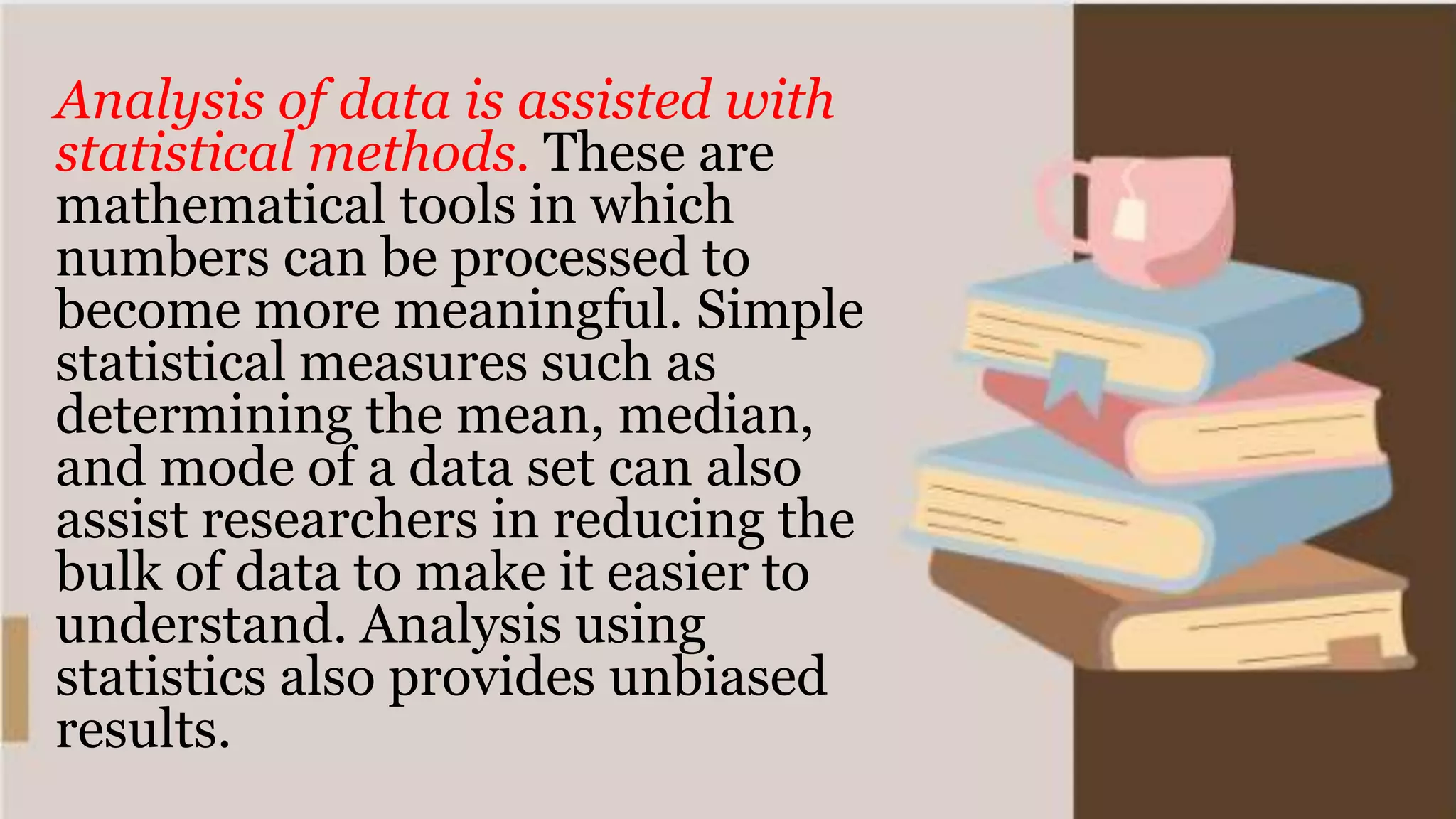 Analysis of data is assisted with
statistical methods. These are
mathematical tools in which
numbers can be processed to
become more meaningful. Simple
statistical measures such as
determining the mean, median,
and mode of a data set can also
assist researchers in reducing the
bulk of data to make it easier to
understand. Analysis using
statistics also provides unbiased
results.
 