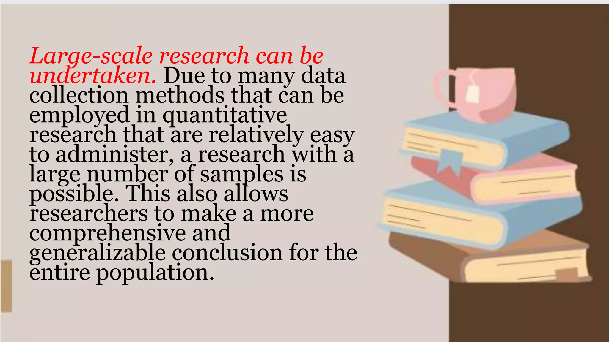 Large-scale research can be
undertaken. Due to many data
collection methods that can be
employed in quantitative
research that are relatively easy
to administer, a research with a
large number of samples is
possible. This also allows
researchers to make a more
comprehensive and
generalizable conclusion for the
entire population.
 