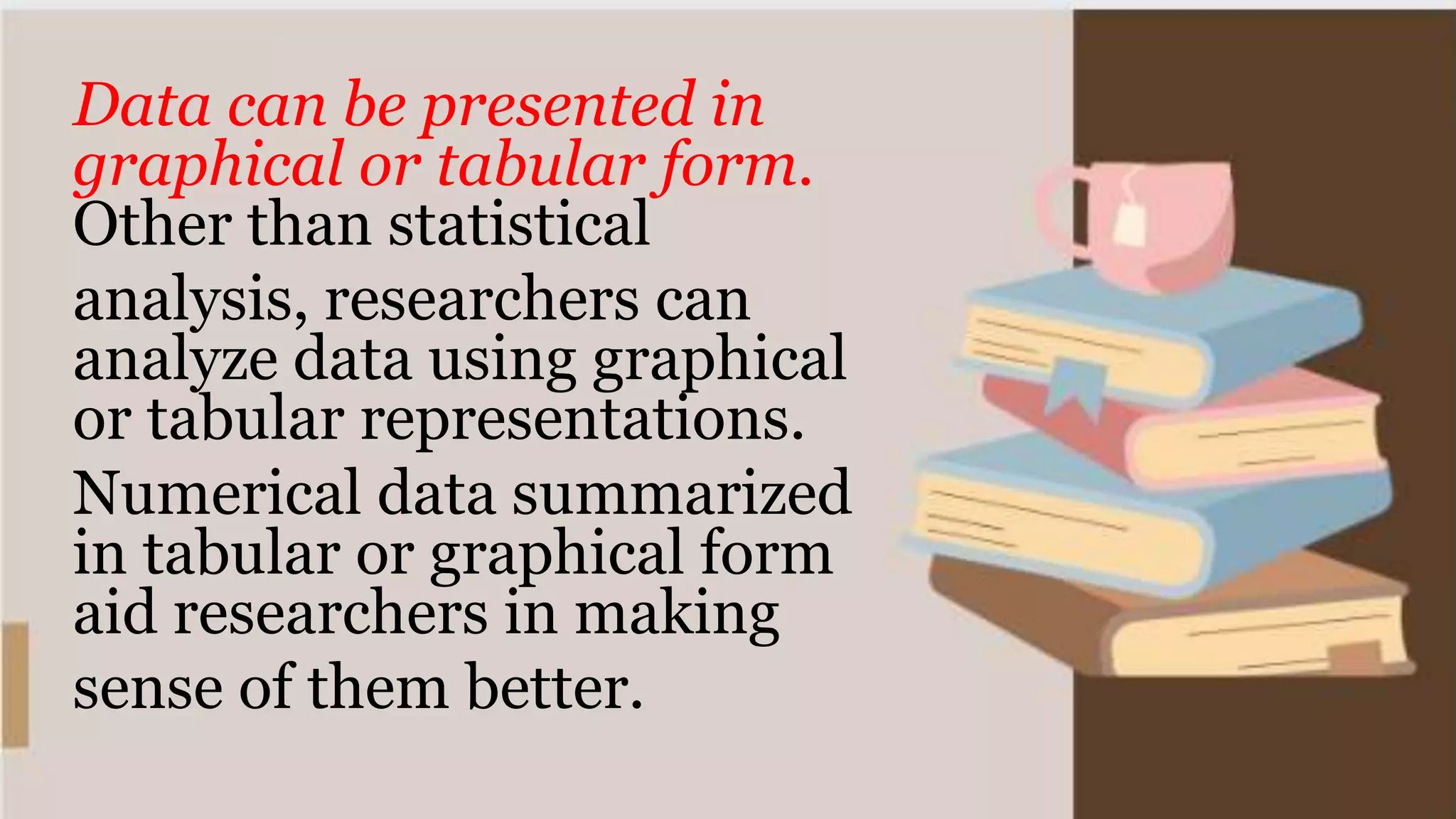 Data can be presented in
graphical or tabular form.
Other than statistical
analysis, researchers can
analyze data using graphical
or tabular representations.
Numerical data summarized
in tabular or graphical form
aid researchers in making
sense of them better.
 