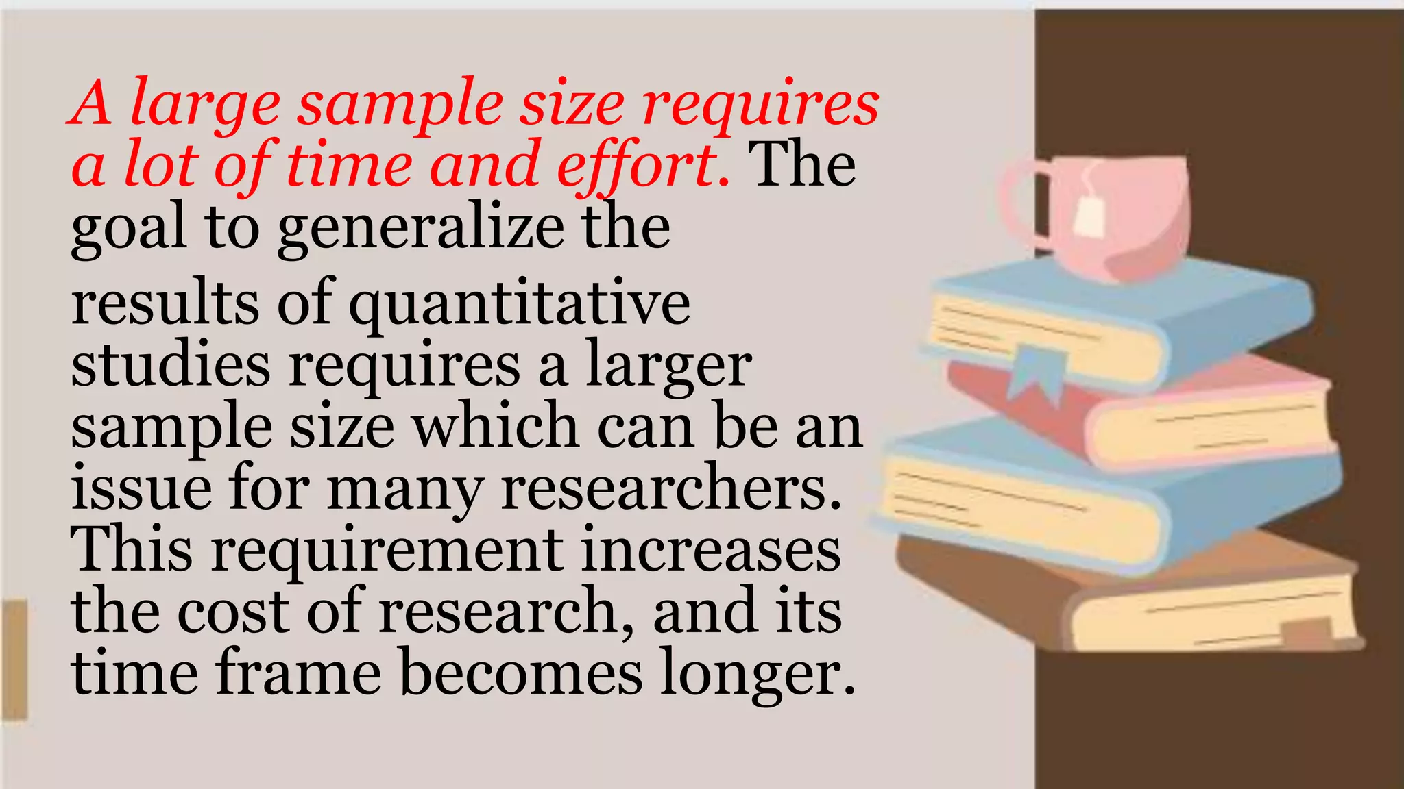 A large sample size requires
a lot of time and effort. The
goal to generalize the
results of quantitative
studies requires a larger
sample size which can be an
issue for many researchers.
This requirement increases
the cost of research, and its
time frame becomes longer.
 