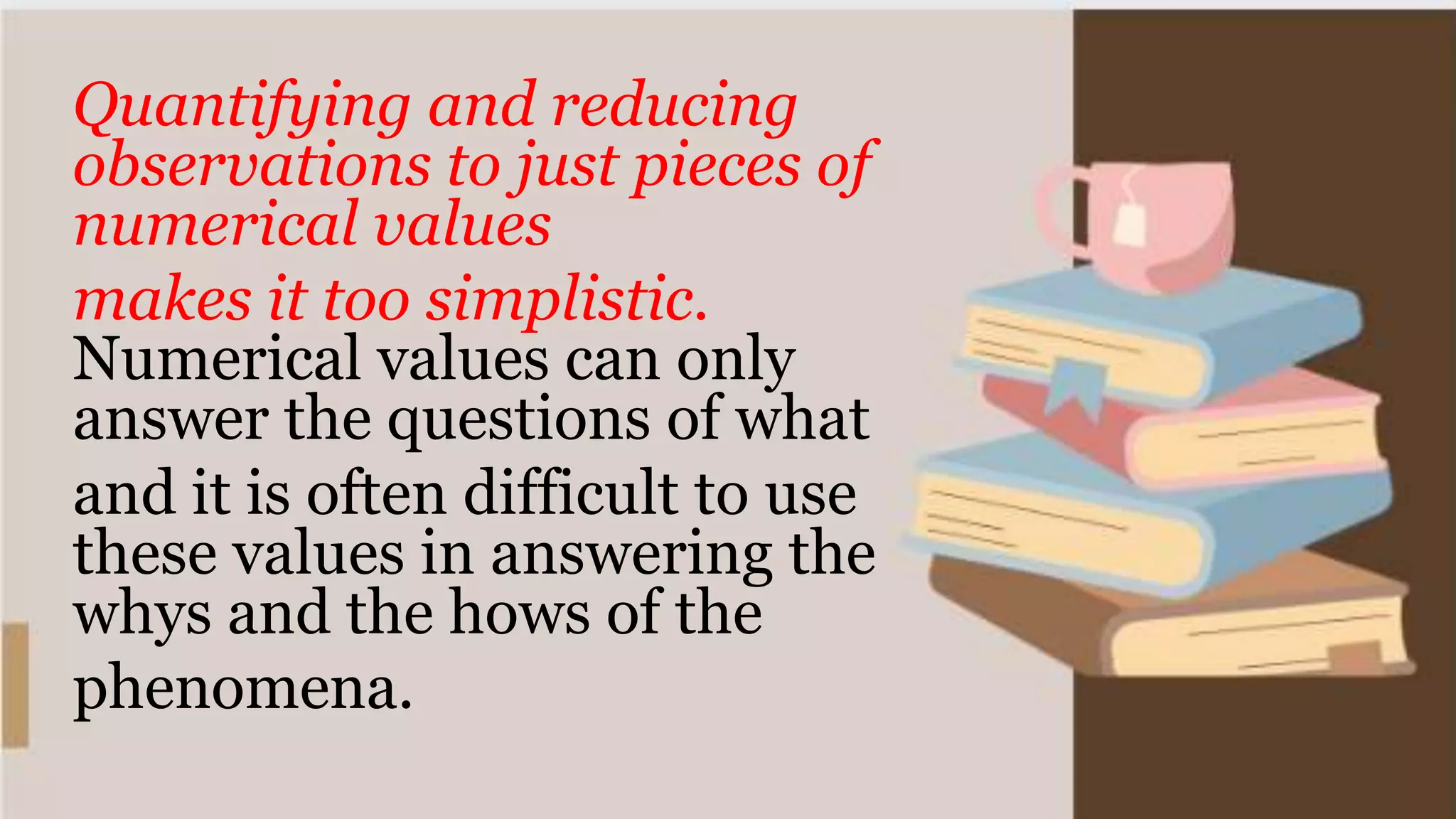 Quantifying and reducing
observations to just pieces of
numerical values
makes it too simplistic.
Numerical values can only
answer the questions of what
and it is often difficult to use
these values in answering the
whys and the hows of the
phenomena.
 