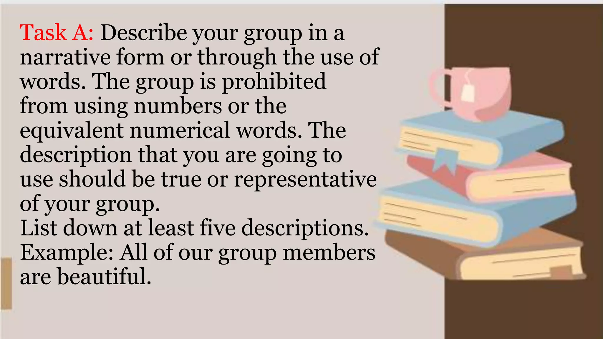 Task A: Describe your group in a
narrative form or through the use of
words. The group is prohibited
from using numbers or the
equivalent numerical words. The
description that you are going to
use should be true or representative
of your group.
List down at least five descriptions.
Example: All of our group members
are beautiful.
 