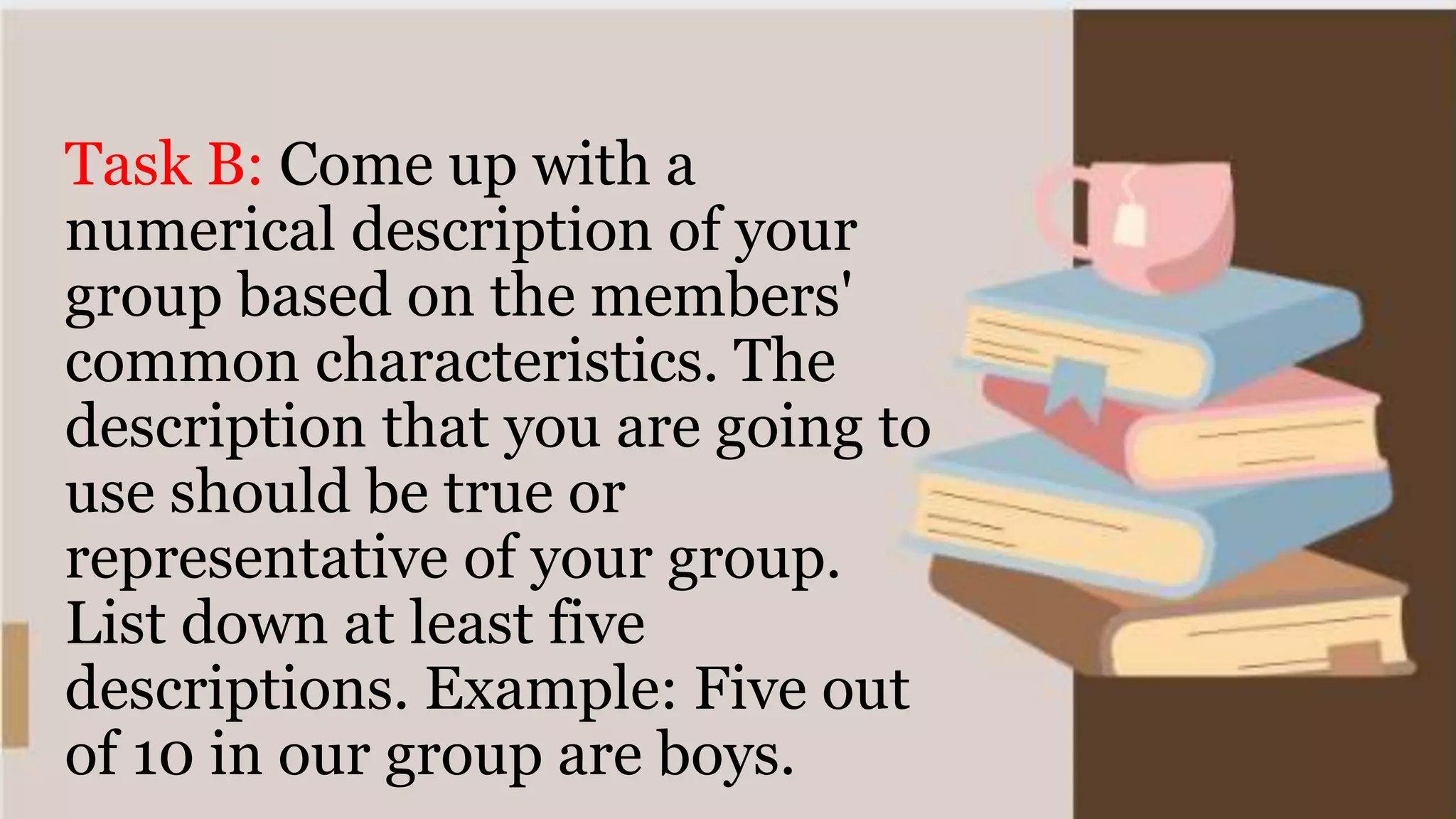 Task B: Come up with a
numerical description of your
group based on the members'
common characteristics. The
description that you are going to
use should be true or
representative of your group.
List down at least five
descriptions. Example: Five out
of 10 in our group are boys.
 
