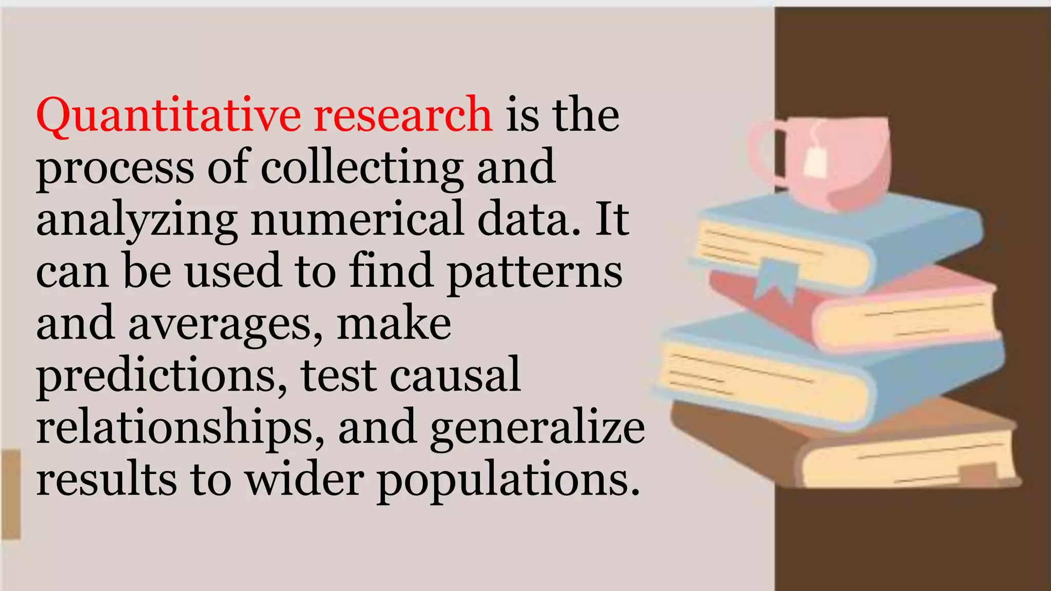 Quantitative research is the
process of collecting and
analyzing numerical data. It
can be used to find patterns
and averages, make
predictions, test causal
relationships, and generalize
results to wider populations.
 