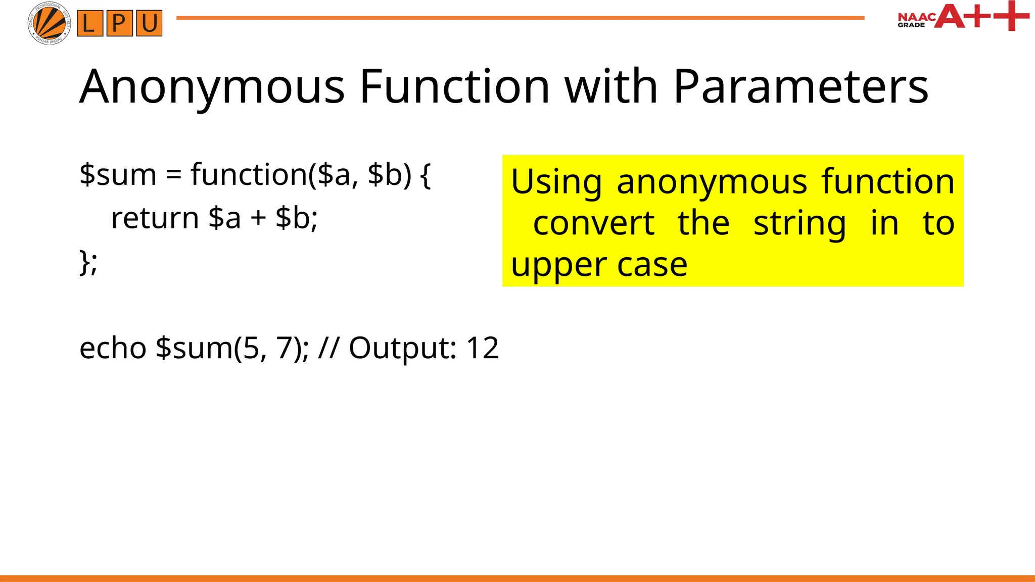 Anonymous Function with Parameters $sum = function($a, $b) { return $a + $b; }; echo $sum(5, 7); // Output: 12 Using anonymous function convert the string in to upper case 