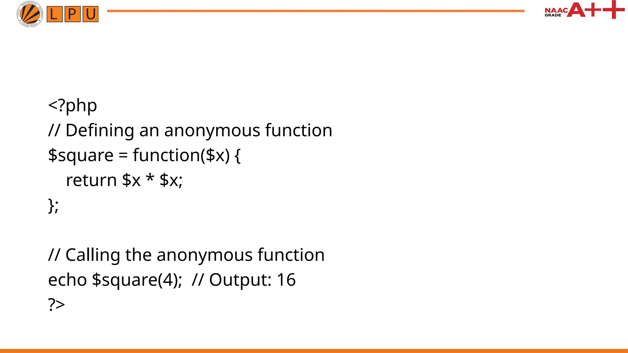 <?php // Defining an anonymous function $square = function($x) { return $x * $x; }; // Calling the anonymous function echo $square(4); // Output: 16 ?> 