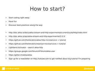 I T E R AT O RITERATORSI T E R AT O R S @luksow
How to start?
● Start coding right away
● Have fun
● Discover best practices along the way
● http://doc.akka.io/docs/akka-stream-and-http-experimental/current/scala/http/index.html
● http://doc.akka.io/api/akka-stream-and-http-experimental/2.0.3/
● https://github.com/theiterators/akka-http-microservice + tutorial
● https://github.com/theiterators/reactive-microservices + tutorial
● Lightbend Activator – search akka-http
● https://groups.google.com/forum/#!forum/akka-user
● https://gitter.im/akka/akka
● Sign up for a newsletter on http://luksow.com to get notified about big tutorial I'm preparing
 