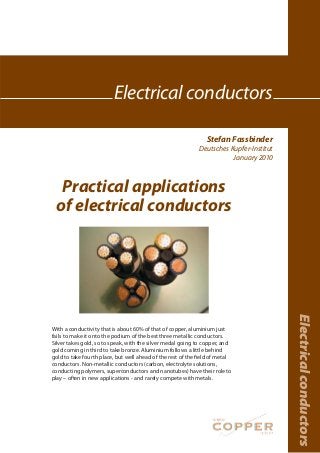 Stefan Fassbinder
Deutsches Kupfer-Institut
January 2010
Electricalconductors
Electrical conductors
Practical applications
of electrical conductors
With a conductivity that is about 60% of that of copper, aluminium just
fails to make it onto the podium of the best three metallic conductors.
Silver takes gold, so to speak, with the silver medal going to copper, and
gold coming in third to take bronze. Aluminium follows a little behind
gold to take fourth place, but well ahead of the rest of the field of metal
conductors. Non-metallic conductors (carbon, electrolyte solutions,
conducting polymers, superconductors and nanotubes) have their role to
play – often in new applications - and rarely compete with metals.
 